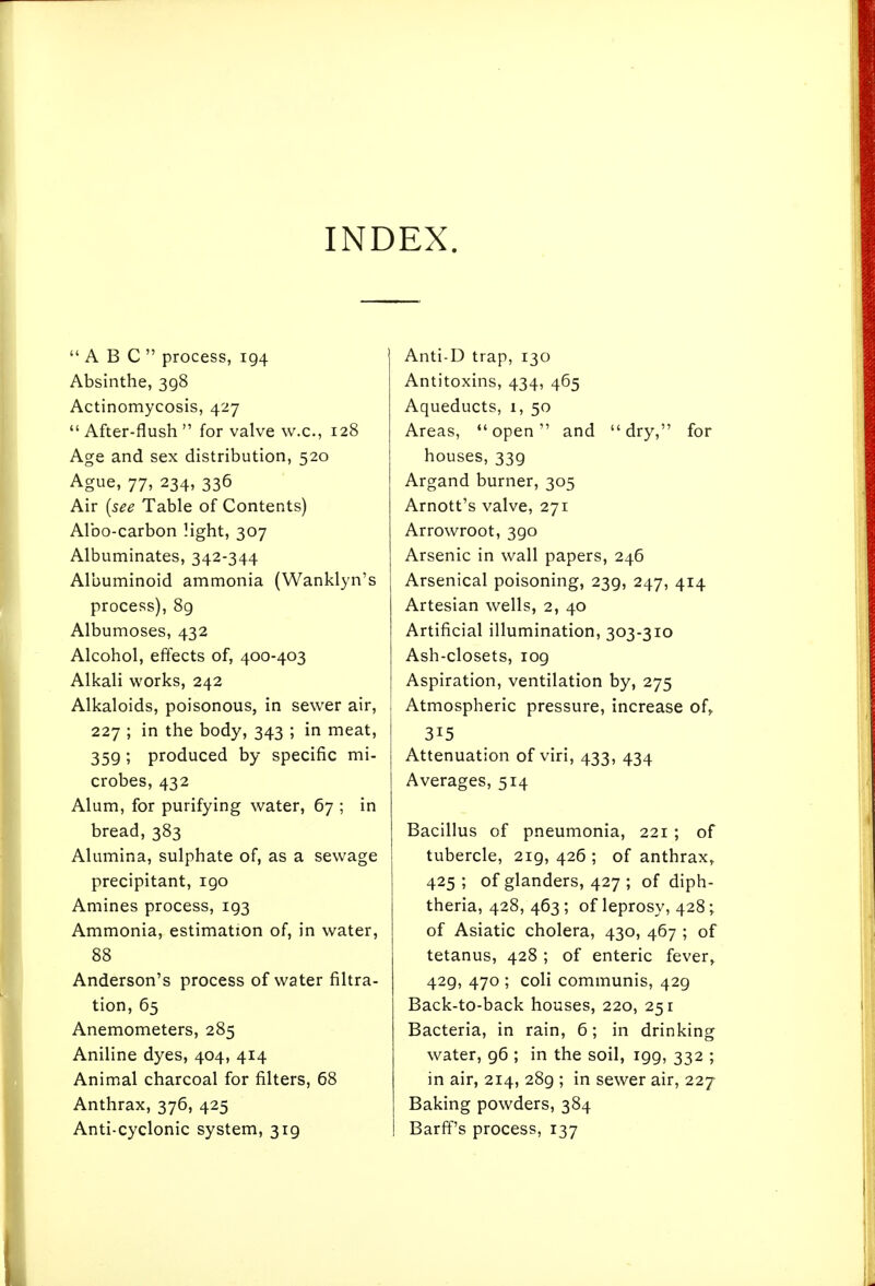 INDEX. ABC process, 194 Absinthe, 398 Actinomycosis, 427  After-flush  for valve w.c, 128 Age and sex distribution, 520 Ague, 77, 234, 336 Air {see Table of Contents) Albo-carbon light, 307 Albuminates, 342-344 Albuminoid ammonia (Wanklyn's process), 8g Albumoses, 432 Alcohol, effects of, 400-403 Alkali works, 242 Alkaloids, poisonous, in sewer air, 227 ; in the body, 343 ; in meat, 359; produced by specific mi- crobes, 432 Alum, for purifying water, 67 ; in bread, 383 Alumina, sulphate of, as a sewage precipitant, 190 Amines process, 193 Ammonia, estimation of, in water, 88 Anderson's process of water filtra- tion, 65 Anemometers, 285 Aniline dyes, 404, 414 Animal charcoal for filters, 68 Anthrax, 376, 425 Anti-cyclonic system, 319 Anti-D trap, 130 Antitoxins, 434, 465 Aqueducts, 1, 50 Areas, open and dry, for houses, 339 Argand burner, 305 Arnott's valve, 271 Arrowroot, 390 Arsenic in wall papers, 246 Arsenical poisoning, 239, 247, 414 Artesian wells, 2, 40 Artificial illumination, 303-310 Ash-closets, 109 Aspiration, ventilation by, 275 ; Atmospheric pressure, increase of, I 315 j Attenuation of viri, 433, 434 ! Averages, 514 Bacillus of pneumonia, 221 ; of tubercle, 219, 426 ; of anthrax, 425 ; of glanders, 427 ; of diph- theria, 428, 463; of leprosy, 428; of Asiatic cholera, 430, 467 ; of tetanus, 428 ; of enteric fever, 429, 470 ; coli communis, 429 Back-to-back houses, 220, 251 Bacteria, in rain, 6; in drinking water, 96 ; in the soil, 199, 332 ; in air, 214, 289 ; in sewer air, 227 Baking powders, 384 Barff's process, 137