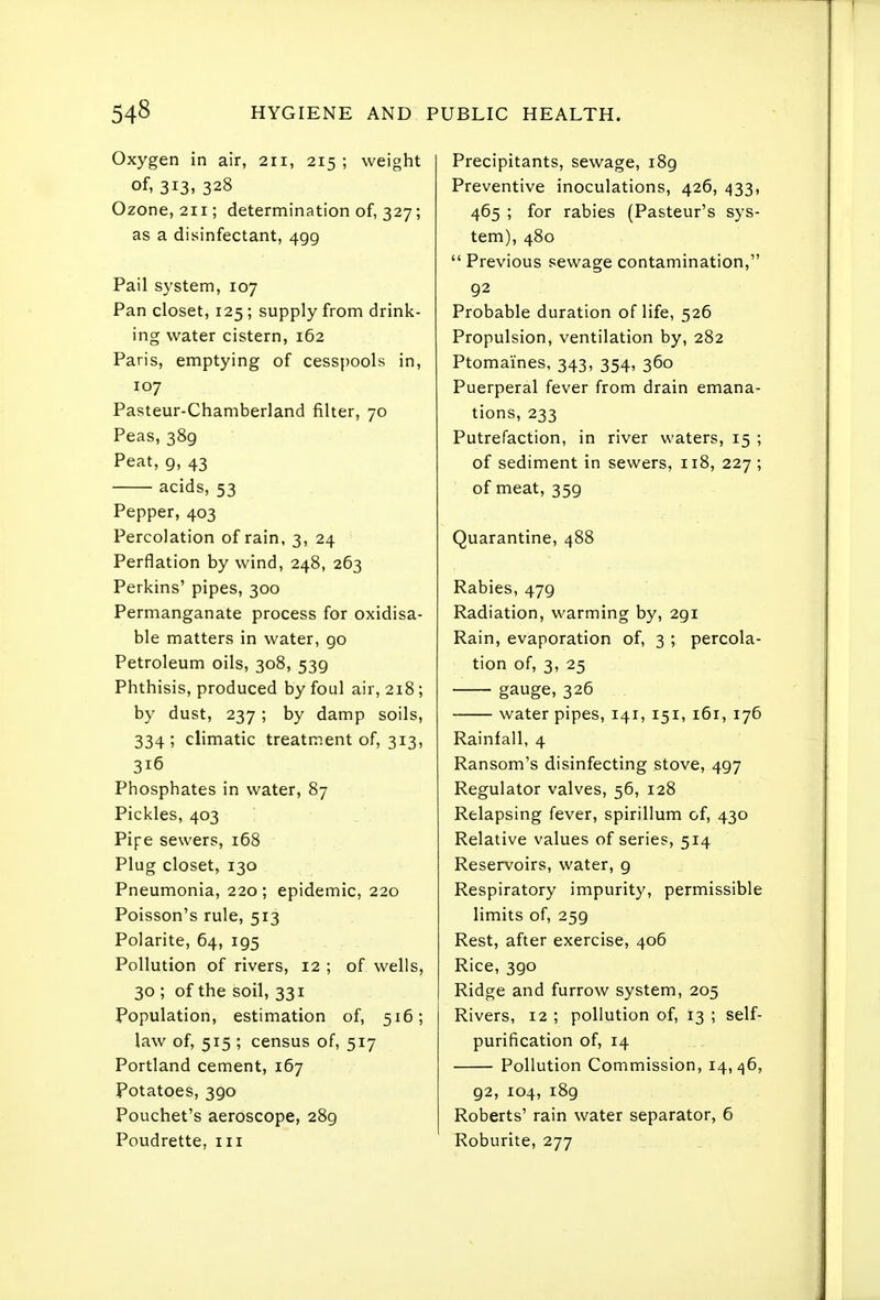Oxygen in air, 211, 215; weight of, 313, 328 Ozone, 211; determination of, 327; as a disinfectant, 499 Pail system, 107 Pan closet, 125; supply from drink- ing water cistern, 162 Paris, emptying of cesspools in, 107 Pasteur-Chamberland filter, 70 Peas, 389 Peat, 9, 43 acids, 53 Pepper, 403 Percolation of rain, 3, 24 Perflation by wind, 248, 263 Perkins' pipes, 300 Permanganate process for oxidisa- ble matters in water, 90 Petroleum oils, 308, 539 Phthisis, produced by foul air, 218; by dust, 237 ; by damp soils, 334; climatic treatment of, 313, 316 Phosphates in water, 87 Pickles, 403 Pipe sewers, 168 Plug closet, 130 Pneumonia, 220 ; epidemic, 220 Poisson's rule, 513 Polarite, 64, 195 Pollution of rivers, 12 ; of wells, 30 ; of the soil, 331 Population, estimation of, 516; law of, 515 ; census of, 517 Portland cement, 167 Potatoes, 390 Pouchet's aeroscope, 289 Poudrette, iii Precipitants, sewage, 189 Preventive inoculations, 426, 433, 465 ; for rabies (Pasteur's sys- tem), 480  Previous sewage contamination, 92 Probable duration of life, 526 Propulsion, ventilation by, 282 Ptomaines, 343, 354, 360 Puerperal fever from drain emana- tions, 233 Putrefaction, in river waters, 15 ; of sediment in sewers, 118, 227 ; of meat, 359 Quarantine, 488 Rabies, 479 Radiation, warming by, 291 Rain, evaporation of, 3 ; percola- tion of, 3, 25 gauge, 326 water pipes, 141, 151, 161, 176 Rainfall, 4 Ransom's disinfecting stove, 497 Regulator valves, 56, 128 Relapsing fever, spirillum of, 430 Relative values of series, 514 Reservoirs, water, 9 Respiratory impurity, permissible limits of, 259 Rest, after exercise, 406 Rice, 390 Ridge and furrow system, 205 Rivers, 12 ; pollution of, 13 ; self- purification of, 14 Pollution Commission, 14,^6, 92, 104, 189 Roberts' rain water separator, 6 Roburite, 277