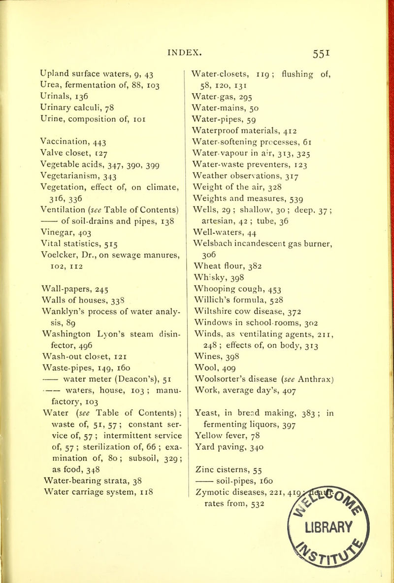Upland surface waters, g, 43 Urea, fermentation of, 88, 103 Urinals, 136 Urinary calculi, 78 Urine, composition of, loi Vaccination, 443 Valve closet, [27 Vegetable acids, 347, 390, 399 Vegetarianism, 343 Vegetation, effect of, on climate, 316, 336 Ventilation {see Table of Contents) of soil-drains and pipes, 138 Vinegar, 403 Vital statistics, 515 Voelcker, Dr., on sewage manures, 102, 112 Wall-papers, 245 Walls of houses, 338 Wanklyn's process of water analy- sis, 8g Washington Lyon's steam disin- fector, 496 Wash-out closet, 121 Waste-pipes, 1^9, 160 water meter (Deacon's), 51 waters, house, 103 ; manu- factory, 103 Water [see Table of Contents); waste of, 51,57; constant ser- vice of, 57 ; intermittent service of, 57 ; sterilization of, 66 ; exa- mination of, 80; subsoil, 329; as food, 348 Water-bearing strata, 38 Water carriage system, 118 Water-closets, 119; flushing of, 58, 120, 131 Water-gas, 295 Water-mains, 50 Water-pipes, 59 Waterproof materials, 412 Water-softening processes, 61 Water-vapour in air, 313, 325 Water-waste preventers, 123 Weather observations, 317 Weight of the air, 328 Weights and measures, 539 Wells, 29 ; shallow, 30 ; deep, 37 ; artesian, 42 ; tube, 36 Well-waters, 44 Welsbach incandescent gas burner, 306 Wheat flour, 382 Whisky, 398 Whooping cough, 453 Willich's formula, 528 Wiltshire cow disease, 372 Windows in school-rooms, 302 Winds, as ventilating agents, 211, 248 ; effects of, on body, 313 Wines, 398 Wool, 409 Woolsorter's disease {see Anthrax) Work, average day's, 407 Yeast, in bread making, 383 ; in fermenting liquors, 397 Yellow fever, 78 Yard paving, 340 Zinc cisterns, 55 soil-pipes, 160 Zymotic diseases, 221, 4iQ/'''^%J0-^* rates from, 532 LIBRARY