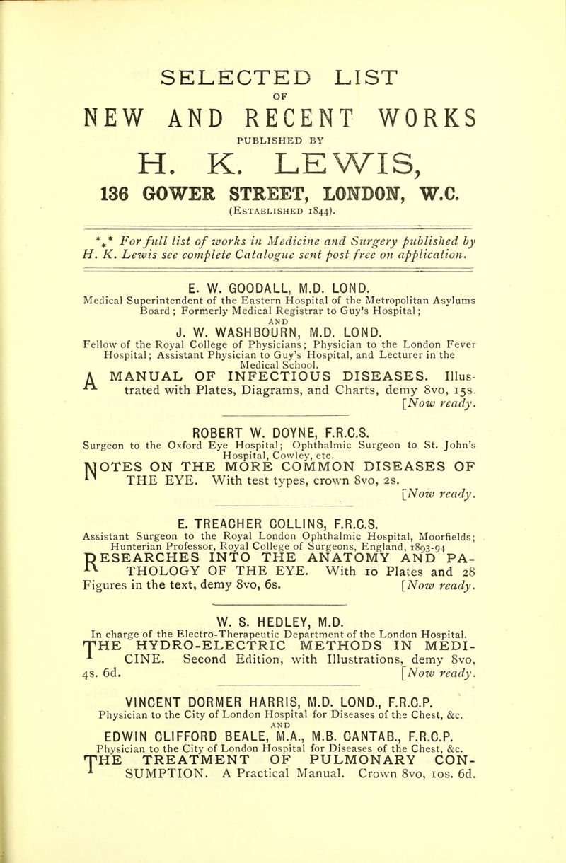 SELECTED LIST OF NEW AND RECENT WORKS PUBLISHED BY H. K. LEWIS, 136 GOWER STREET, LONDON, W.C, (Established 1844). For full list of works in Medicine and Surgery published by H. K. Lewis see complete Catalogue sent post free on application. E. W. GOODALL, IVI.D. LOND. Medical Superintendent of the Eastern Hospital of the Metropolitan Asylums Board ; Formerly Medical Registrar to Guy's Hospital; J. W. WASHBotjRN, M.D. LOND. Fellow of the Royal College of Physicians; Physician to the London Fever Hospital; Assistant Physician to Guy's Hospital, and Lecturer in the Medical School. A MANUAL OF INFECTIOUS DISEASES. Illus- trated with Plates, Diagrams, and Charts, demy 8vo, 15s, \Now ready. ROBERT W. DOYNE, F.R.C.S. Surgeon to the Oxford Eye Hospital; Ophthalmic Surgeon to St. John's Hospital, Cowley, etc. NOTES ON THE MORE COMMON DISEASES OF THE EYE. With test types, crown 8vo, 2S. {Now ready. E. TREACHER COLLINS, F.R.C.S. Assistant Surgeon to the Royal London Ophthalmic Hospital, Moorfields; Hunterian Professor, Royal College of Surgeons, England, 1893-94 RESEARCHES INTO THE ANATOMY AND PA- THOLOGY OF THE EYE. With 10 Plates and 28 Figures in the text, demy 8vo, 6s. {^Now ready. M.D. In charge of the Electro-Therapeutic Department of the London Hospital. TiHE HYDRO-ELECTRIC METHODS IN MEDI- ^ CINE. Second Edition, with Illustrations, demy 8vo, 4s. 6d. \_Now ready. VINCENT DORMER HARRIS, M.D. LOND., F.R.C.P. Physician to the City of London Hospital for Diseases of the Chest, &c. EDWIN CLIFFORD BEALE,^m!a., M.B. CANTAB., F.R.C.P. Physician to the City of London Hospital for Diseases of the Chest, &c. •THE TREATMENT OF PULMONARY CON- ^ SUMPTION. A Practical Manual. Crown 8vo, los. 6d.