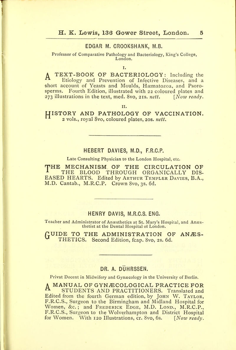 EDGAR M. CROOKSHANK, M.B. Professor of Comparative Pathology and Bacteriology, King's College, London. I. A TEXT-BOOK OF BACTERIOLOGY: Including the Etiology and Prevention of Infective Diseases, and a short account of Yeasts and Moulds, H^matozoa, and Psoro- sperms. Fourth Edition, illustrated with 22 coloured plates and 273 illustrations in the text, med. 8vo, 21s. nett. [Now ready. II. LIISTORY AND PATHOLOGY OF VACCINATION. 2 vols., royal 8vo, coloured plates, 20s. nett. HEBERT DAVIES, M.D., F.R.C.P. Late Consulting Physician to the London Hospital, etc. nPHE MECHANISM OF THE CIRCULATION OF ^ THE BLOOD THROUGH ORGANICALLY DIS- EASED HEARTS. Edited by Arthur Templer Davies, B.A., M.D. Cantab., M.R.C.P. Crown 8vo, 3s. 6d. HENRY DAVIS, M.R.C.S. ENG. Teacher and Administrator of Anaesthetics at St. Mary's Hospital, and Anes- thetist at the Dental Hospital ot London. nUIDE TO THE ADMINISTRATION OF ANJES- ^ THETICS. Second Edition, fcap. 8vo, 2S. 6d. DR. A. DUHRSSEN. Privat Docent in Midwifery and Gynecology in the University of Berlin. A MANUAL OF GYNAECOLOGICAL PRACTICE FOR ^ STUDENTS AND PRACTITIONERS. Translated and Edited from the fourth German edition, by John W. Taylor, F.R.C.S., Surgeon to the Birmingham and Midland Hospital for Women, &c.; and Frederick Edge, M.D. Lond., M.R.C.P., F.R.C.S., Surgeon to the Wolverhampton and District Hospital for Women. With 120 Illustrations, cr. 8vo, 6s. [Now ready.