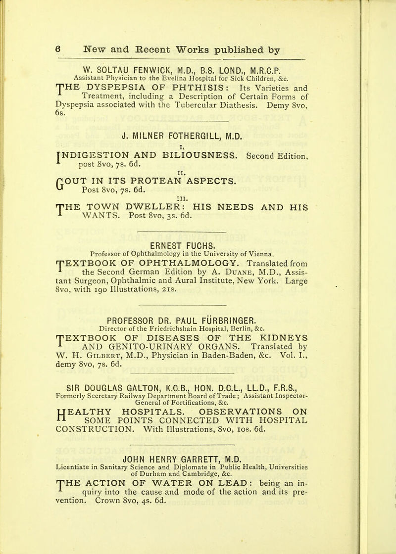 W. SOLTAU FENWICK, M.D., B.S. LOND., M.R.C.P. Assistant Physician to the Evelina Hospital for Sick Children, &c. nPHE DYSPEPSIA OF PHTHISIS: Its Varieties and Treatment, including a Description of Certain Forms of Dyspepsia associated with the Tubercular Diathesis. Demy 8vo, 6s. J. MILNER FOTHERGILL, M.D. INDIGESTION AND BILIOUSNESS. Second Edition, ^ post .8vo, 7s. 6d. II. POUT IN ITS PROTEAN ASPECTS. ^ Post 8vo, 7s. 6d. III. TiHE TOWN DWELLER: HIS NEEDS AND HIS WANTS. Post Svo, 3s. 6d. ERNEST FUCHS. Professor of Ophthalmology in the University of Vienna. rPEXTBOOK OF OPHTHALMOLOGY. Translated from •* the Second German Edition by A. Duane, M.D., Assis- tant Surgeon, Ophthalmic and Aural Institute, New York. Large Svo, with igo Illustrations, 21s. PROFESSOR DR. PAUL FURBRINGER. Director of the Friedrichshain Hospital, Berlin, &c. TEXTBOOK OF DISEASES OF THE KIDNEYS AND GENITO-URINARY ORGANS. Translated by W. H. Gilbert, M.D., Physician in Baden-Baden, &c. Vol. I., demy Svo, 7s. 6d. SIR DOUGLAS GALTON, K.C.B., HON. D.C.L, LLD., F.R.S., Formerly Secretary Railway Department Board of Trade ; Assistant Inspector- General of Fortifications, &c. HEALTHY HOSPITALS. OBSERVATIONS ON SOME POINTS CONNECTED WITH HOSPITAL CONSTRUCTION. With Illustrations, Svo, los. 6d. JOHN HENRY GARRETT, M.D. Licentiate in Sanitary Science and Diplomate in Public Health, Universities of Durham and Cambridge, &c. TiHE ACTION OF WATER ON LEAD : being an in- quiry into the cause and mode of the action and its pre- vention. Crown Svo, 4s. 6d.