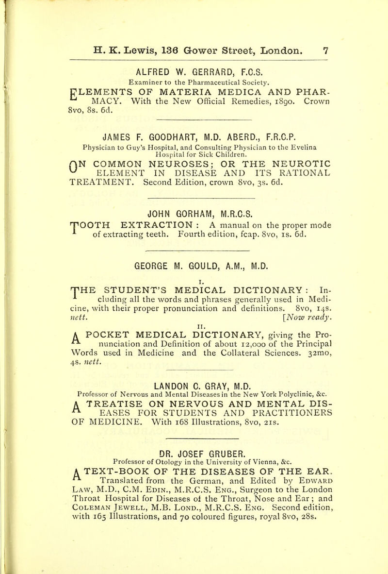 ALFRED W. GERRARD, F.C.S. Examiner to the Pharmaceutical Society. TLEMENTS OF MATERIA MEDICA AND PHAR- MACY. With the New Official Remedies, 1890. Crown 8vo, 8s. 6d. JAMES F. GOODHART, M.D. ABERD., F.R.C.P. Physician to Guy's Hospital, and Consulting Physician to the Evelina Hospital for Sick Children. AN COMMON NEUROSES; OR THE NEUROTIC ^ ELEMENT IN DISEASE AND ITS RATIONAL TREATMENT. Second Edition, crown 8vo, 3s. 6d. JOHN GORHAM, M.R.CS. T'OOTH EXTRACTION : A manual on the proper mode of extracting teeth. Fourth edition, fcap. 8vo, is. 6d. GEORGE M. GOULD, A.M., M.D. I. nPHE STUDENT'S MEDICAL DICTIONARY : In- ^ eluding all the words and phrases generally used in Medi- cine, with their proper pronunciation and definitions. 8vo, 14s. nett. [Now ready. II. A POCKET MEDICAL DICTIONARY, giving the Pro- nunciation and Definition of about 12,000 of the Principal Words used in Medicine and the Collateral Sciences. 32mo, 4s. nett. LANDON 0. GRAY, M.D. Professor of Nervous and Mental Diseases in the New York Polyclinic, &c. A TREATISE ON NERVOUS AND MENTAL DIS- ^ EASES FOR STUDENTS AND PRACTITIONERS OF MEDICINE. With 168 Illustrations, 8vo, 21s. DR. JOSEF GRUBER. Professor of Otology in the University of Vienna, &c. A TEXT-BOOK OF THE DISEASES OF THE EAR. Translated from the German, and Edited by Edward Law, M.D., CM. Edin., M.R.CS. Eng., Surgeon to the London Throat Hospital for Diseases oi the Throat, Nose and Ear; and Coleman Jewell, M.B. Lond., M.R.CS. Eng. Second edition, with 165 Illustrations, and 70 coloured figures, royal Svo, 28s.