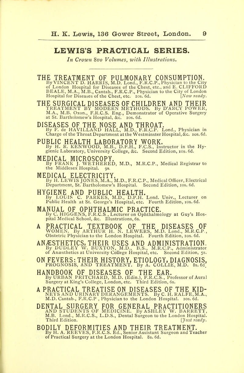 LEWIS'S PRACTICAL SERIES. In Crown ^vo Volumes, with Illustrations. THE TREATMENT OF PULMONARY CONSUMPTION. By VINCENT D. HARRIS, M.D. Lond., F.R.CP., Physician to the City of London Hospital for Diseases of the Chest, etc., and E. CLIFFORD BEALE, M.A., M.B., Cantab., F.R.CP., Physician to the City of London Hospital for Diseases of the Chest, etc. los. 6d. [iVotw ready. THE SURGICAL DISEASES OF CHILDREN AND THEIR TREATMENT BY MODERN METHODS. By D'ARCY POWER, M.A., M.B. Oxon., F.R.C.S. Eng., Demonstrator of Operative Surgery at St. Bartholomew's Hospital, &c. los. 6d. DISEASES OF THE NOSE AND THROAT. By F. de HAVILLAND HALL, M.D., F.R.CP. Lond., Physician in Charge of the Throat Department at the Westminster Hospital, &c. ids. fid. PUBLIC HEALTH LABORATORY WORK. By H. R. KENWOOD, M.B., D.P.H., F.C.S., Instructor in the Hy- gienic Laboratory, University College, &c. Second Edition, los. fid. MEDICAL MICROSCOPY. By FRANK J. WETHERED, M.D., M.R.C.P., Medical Registrar to the Middlesex Hospital, gs. MEDICAL ELECTRICITY. By H. LEWIS JONES, M.A., M.D., F.R.CP., Medical Officer, Electrical Department, St. Bartholomew's Hospital. Second Edition, los. fid. HYGIENE AND PUBLIC HEALTH. By LOUIS C. PARKES, M.D., D.P.H. Lond. Univ., Lecturer on Public Health at St. George's Hospital, etc. Fourth Edition, los. fid. MANUAL OF OPHTHALMIC PRACTICE. By C HIGGENS, F.R.C.S , Lecturer on Ophthalmology at Guy's Hos- pital Medical School, &c. Illustrations, fis. A PRACTICAL TEXTBOOK OF THE DISEASES OF WOMEN. By ARTHUR H. N. LEWERS, M.D. Lond., M.R.CP., Obstetric Physician to the London Hospital. Fourth Edition, los. fid. ANAESTHETICS, THEIR USES AND ADMINISTRATION. By DUDLEY W. BUXTON, M.D., B.S., M.R.CP., Administrator of Anesthetics at University College Hospital, etc. Second Edition, 5s. ON FEVERS: THEIR HISTORY, ETIOLOGY, DIAGNOSIS, PROGNOSIS, AND TREATMENT. By A. COLLIE, M.D. 8s. fid. HANDBOOK OF DISEASES OF THE EAR. By URBAN PRITCHARD, M.D, (Edin.), F.R.C.S., Professor of Aural Surgery at King's College, London, etc. Third Edition, fis. A PRACTICAL TREATISE ON DISEASES OF THE KID- NEYS AND URINARY DERANGEMENTS. By C. H. RALFE,M.A., M.D.Cantab., F.R.CP , Physician to the London Hospital. los. fid. DENTAL SURGERY FOR GENERAL PRACTITIONERS AND STUDENTS OF MEDICINE. By ASHLEY W. BARRETT, M.B. Lond., M.R.C.S., L.D.S., Dental Surgeon to the London Hospital. Third Edition. [Just ready. BODILY DEFORMITIES AND THEIR TREATMENT. By H. A. REEVES, F.R.C.S. Ed., Senior Assistant Surgeon and Teacher of Practical Surgery at the London Hospital. 8s. fid.
