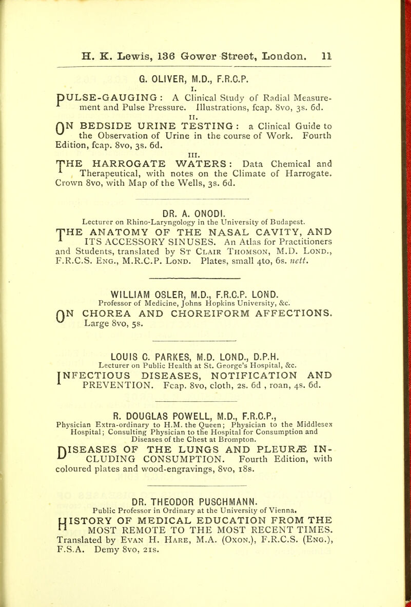 G. OLIVER, I. DULSE-GAUGING : A Clinical Study of Radial Measure- ment and Pulse Pressure. Illustrations, fcap. 8vo, 3s. 6d. II. AN BEDSIDE URINE TESTING : a Clinical Guide to the Observation of Urine in the course of Work. Fourth Edition, fcap. 8vo, 3s. 6d. III. THE HARROGATE WATERS : Data Chemical and ^ Therapeutical, with notes on the Climate of Harrogateo Crown 8vo, with Map of the Wells, 3s. 6d. DR. A. ONODI. Lecturer on Rhino-Laryngology in the University of Budapest. THE ANATOMY OF THE NASAL CAVITY, AND ^ ITS ACCESSORY SINUSES. An Atlas for Practitioners and Students, translated by St Clair Thomson, M.D. Lond.^ F.R.C.S. Eng., M.R.C.P. Lond. Plates, small 4to, 6s. nett. 0 WILLIAM OSLER, M.D., F.R.C.P. LOND. Professor of Medicine, Johns Hopkins University, &c. N CHOREA AND CHOREIFORM AFFECTIONS. Large 8vo, 5s. LOUIS C. PARKES, M.D. LOND., D.P.H. Lecturer on Public Health at St. George's Hospital, &c. NFECTIOUS DISEASES, NOTIFICATION AND PREVENTION. Fcap. 8vo, cloth, 2s. 6d , roan, 4s. 6d. R. DOUGLAS POWELL, M.D., F.R.G.P., Physician Extra-ordinary to H.M. the Queen; Physician to the Middlesex Hospital; Consulting Physician to the Hospital for Consumption and Diseases of the Chest at Brompton. DISEASES OF THE LUNGS AND PLEURiE IN- CLUDING CONSUMPTION. Fourth Edition, with coloured plates and wood-engravings, 8vo, i8s. DR. THEODOR PUSCHMANN. Public Professor in Ordinary at the University of Vienna. HISTORY OF MEDICAL EDUCATION FROM THE MOST REMOTE TO THE MOST RECENT TIMES. Translated by Evan H. Hare, M.A. (Oxon.), F.R.C.S. (Eng.), F.S.A. Demy 8vo, 21s.