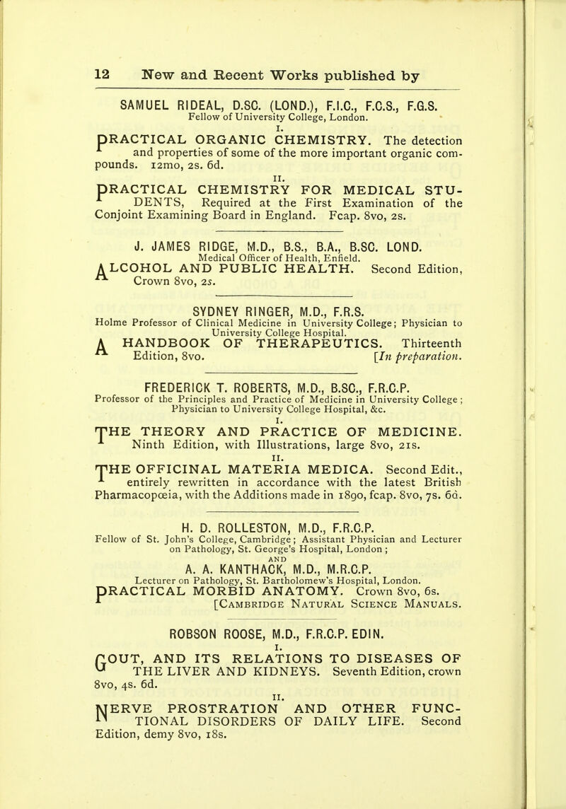 SAMUEL RIDEAL, D.SC. (LOND.), F.I.C., F.C.S., F.G.S. Fellow of University College, London. I. PRACTICAL ORGANIC CHEMISTRY. The detection and properties of some of the more important organic com- pounds. i2mo, 2S. 6d. II. PRACTICAL CHEMISTRY FOR MEDICAL STU- DENTS, Required at the First Examination of the Conjoint Examining Board in England. Fcap. 8vo, 2S. J. JAMES RIDGE, M.D., B.S., B.A., B.SC. LOND. Medical Officer of Health, Enfield. A LCOHOL AND PUBLIC HEALTH. Second Edition, Crown 8vo, 2S. SYDNEY RINGER, M.D., F.R.S. Holme Professor of Clinical Medicine in University College; Physician to University College Hospital. A HANDBOOK OF THERAPEUTICS. Thirteenth Edition, 8vo. \_In preparation. FREDERICK T. ROBERTS, M.D., B.SC, F.R.C.P. Professor of the Principles and Practice of Medicine in University College ; Physician to University College Hospital, &c. I. THE THEORY AND PRACTICE OF MEDICINE. Ninth Edition, with Illustrations, large Svo, 21s. II. TiHE OFFICINAL MATERIA MEDICA. Second Edit., entirely rewritten in accordance with the latest British Pharmacopoeia, with the Additions made in i8go, fcap. 8vo, 7s. od. H. D. ROLLESTON, M.D., F.R.C.P. Fellow of St. John's College, Cambridge; Assistant Physician and Lecturer on Pathology, St. George's Hospital, London ; A. A. KANTHACK° M.D., M.R.C.P. Lecturer on Pathology, St. Bartholomew's Hospital, London. PRACTICAL MORBID ANATOMY. Crown 8vo, 6s. ^ [Cambridge Natural Science Manuals. ROBSON ROOSE, M.D., F.R.C.P. EDIN. I. POUT, AND ITS RELATIONS TO DISEASES OF ^ THE LIVER AND KIDNEYS. Seventh Edition, crown Svo, 4s. 6d. II. NERVE PROSTRATION AND OTHER FUNC- TIONAL DISORDERS OF DAILY LIFE. Second Edition, demy 8vo, i8s.
