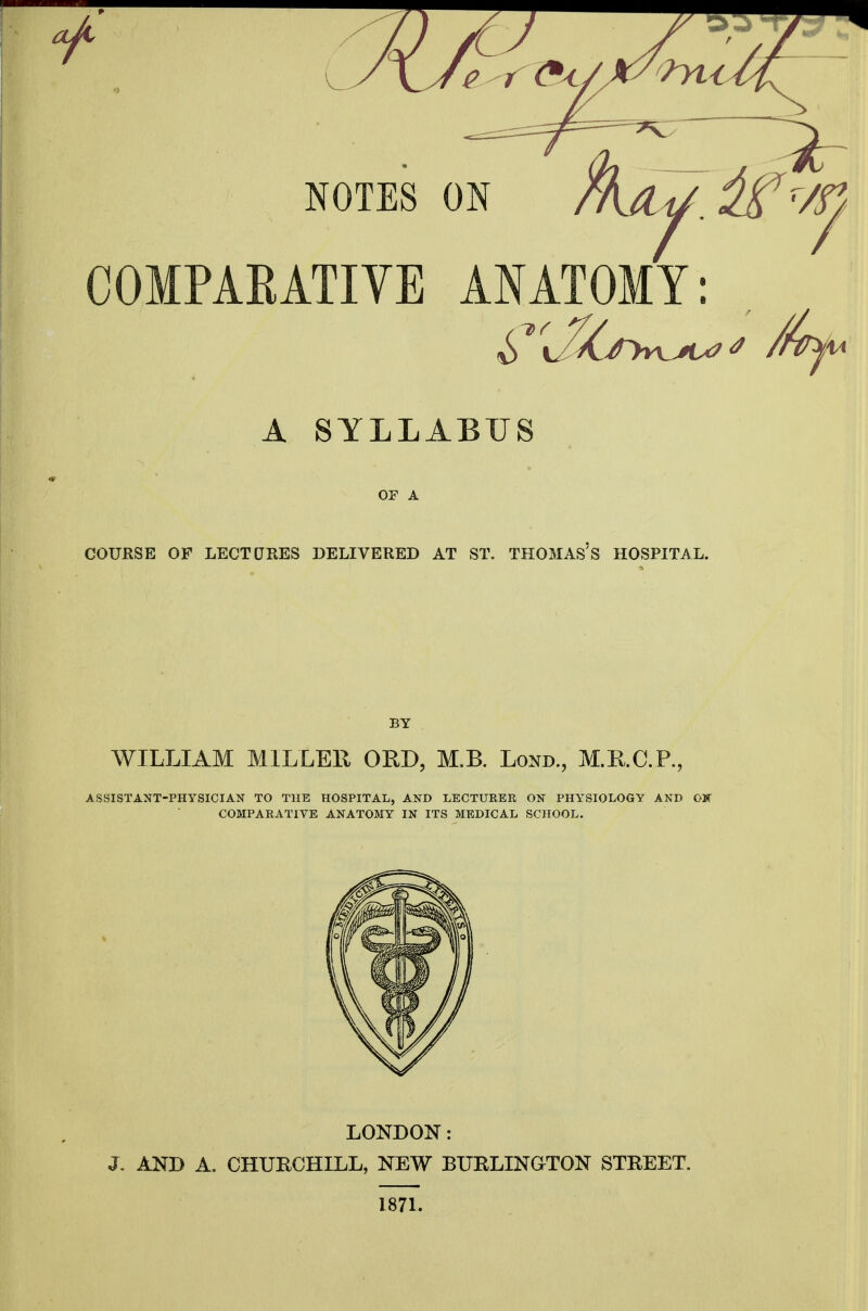 A SYLLABUS OP A COURSE OF LECTORES DELIVERED AT ST. THOMAS's HOSPITAL. BY WILLIAM MILLEE ORD, M.B. Lond., M.RC.P., ASSISTANT-PHYSICIAN TO THE HOSPITAL, AND LECTUEER ON PHYSIOLOGY AND OK COMPARATIVE ANATOMY IN ITS MEDICAL SCHOOL. LONDON: J. AND A. CHURCHILL, NEW BURLINGTON STREET. 1871.