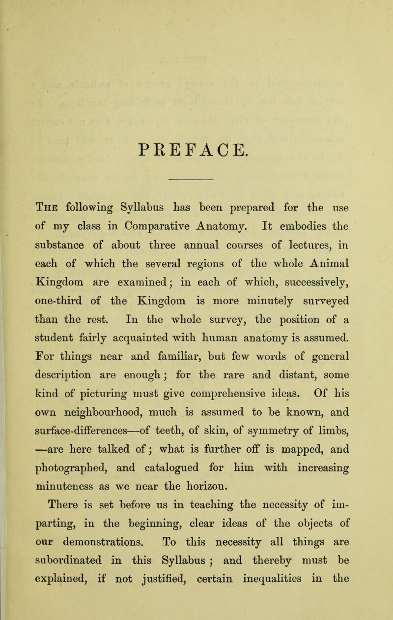 PREFACE. The following Syllabus has been prepared for the nse of my class in Comparative Anatomy. It embodies the substance of about three annual courses of lectures, in each of which the several regions of the whole Animal Kingdom are examined; in each of which, successively, one-third of the Kingdom is more minutely surveyed than the rest. In the whole survey, the position of a student fairly acquainted with human anatomy is assumed. For things near and familiar, but few words of general description are enough; for the rare and distant, some kind of picturing must give comprehensive ideas. Of his own neighbourhood, much is assumed to be known, and surface-differences—of teeth, of skin, of symmetry of limbs, —are here talked of; what is further off is mapped, and photographed, and catalogued for him with increasing minuteness as we near the horizon. There is set before us in teaching the necessity of im- parting, in the beginning, clear ideas of the objects of our demonstrations. To this necessity all things are subordinated in this Syllabus ; and thereby must be explained, if not justified, certain inequalities in the