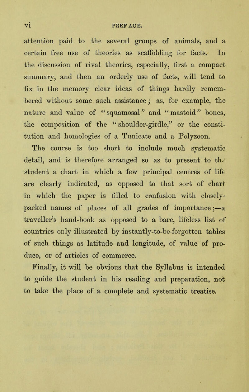 attention paid to the several groups of animals, and a certain free use of theories as scaffolding for facts. In the discussion of rival theories, especially, first a compact summary, and then an orderly use of facts, will tend to fix in the memory clear ideas of things hardly remem- bered without some such assistance; as, for example, the nature and value of squamosal and mastoidbones, the composition of the  shoulder-girdle, or the consti- tution and homologies of a Tunicate and a Polyzoon. The course is too short to include much systematic detail, and is therefore arranged so as to present to th. student a chart in which a few principal centres of life are clearly indicated, as opposed to that sort of chart in which the paper is filled to confusion with closely- packed names of places of all grades of importance;—a traveller's hand-book as opposed to a bare, lifeless list of countries only illustrated by instantly-to-be-forgotten tables of such things as latitude and longitude, of value of pro- duce, or of articles of commerce. Finally, it will be obvious that the Syllabus is intended to guide the student in his reading and preparation, not to take the place of a complete and systematic treatise.