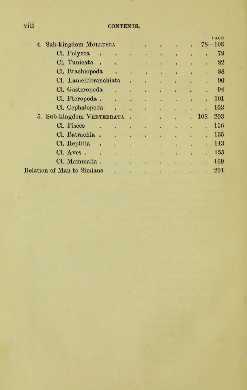 PAGE 4. Sub-kingdom Mollusca ..... 78—108 CI. Polyzoa 79 CI. Tunicata 82 CI. Brachiopoda 88 CI. Lamellibrancliiata ...... 90 CI. Gasteropoda .94 CI. Pteropoda 101 CI. Cephalopoda .103 5. Sub-kiDgdom Vertebrata 108—203 CI. Pisces 116 CI. Batracbia 135 CI. Reptilia . 143 CI. Aves 155 CI. Mammalia 169 E elation of Man to Simians . . . . . . .201
