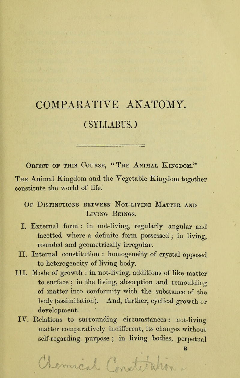 COMPARATIVE ANATOMY. (SYLLABUS.) Object of this Course, The Animal Kingdom. The Animal Kingdom and tlie Vegetable Kingdom together constitute the world of life. Of Distinctions between Not-living Matter and Living Beings. I. External form : in not-living, regularly angular and facetted where a definite form possessed; in living, rounded and geometrically irregular. II. Internal constitution : homogeneity of crystal opposed to heterogeneity of living body. III. Mode of growth : in not-living, additions of like matter to surface ; in the living, absorption and remoulding of matter into conformity with the substance of the body (assimilation). And, further, cyclical growth or development. IV. Relations to surrounding circumstances : not-living matter comparatively indifferent, its chan^^es without self-regarding purpose ; in living bodies, perpetual £