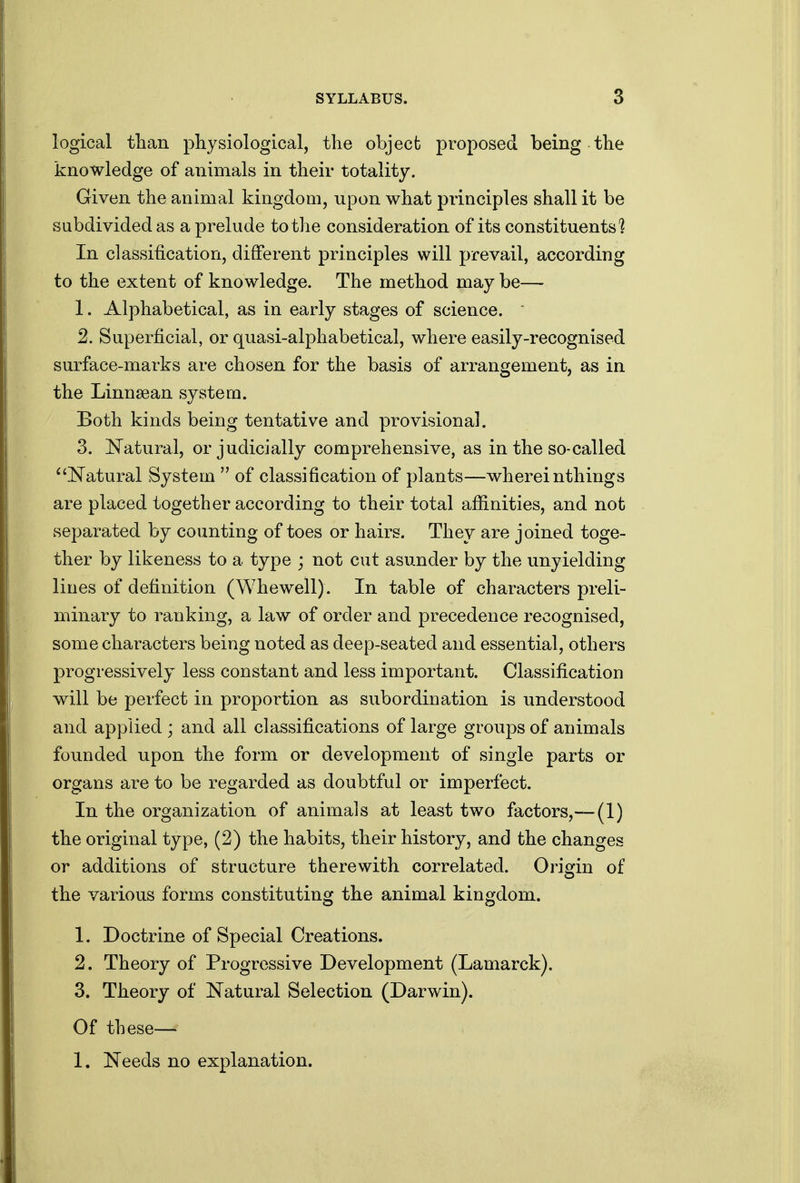 logical tlian physiological, the object proposed being the knowledge of animals in their totality. Given the animal kingdom, upon what principles shall it be subdivided as a prelude to the consideration of its constituents'? In classification, different principles will prevail, according to the extent of knowledge. The method may be— 1. Alphabetical, as in early stages of science. ' 2. Superficial, or quasi-alphabetical, where easily-recognised surface-marks are chosen for the basis of arrangement, as in the Linnsean system. Both kinds being tentative and provisional. 3. Natural, or judicially comprehensive, as in the so-called ^^ISTatural System  of classification of plants—whereinthings are placed together according to their total affinities, and not separated by counting of toes or hairs. They are joined toge- ther by likeness to a type ; not cut asunder by the unyielding lines of definition (Whewell). In table of characters preli- minary to ranking, a law of order and precedence recognised, some characters being noted as deep-seated and essential, others progressively less constant and less important. Classification will be perfect in proportion as subordination is understood and applied ; and all classifications of large groups of animals founded upon the form or development of single parts or organs are to be regarded as doubtful or imperfect. In the organization of animals at least two factors,—(1) the original type, (2) the habits, their history, and the changes or additions of structure therewith correlated. Origin of the various forms constituting the animal kingdom. 1. Doctrine of Special Creations. 2. Theory of Progressive Development (Lamarck). 3. Theory of Natural Selection (Darwin). Of these— 1. Needs no explanation.