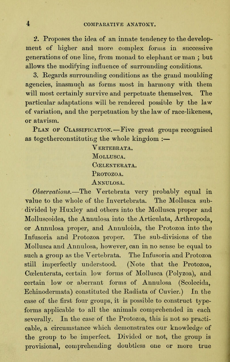 2. Proposes the idea of an innate tendency to the develop- ment of higher and more complex forms in successive generations of one line, from monad to elephant or man ; but allows the modifying influence of surrounding conditions. 3. Regards surrounding conditions as the grand moulding agencies, inasmuch as forms most in harmony with them will most certainly survive and perpetuate themselves. The particular adaptations will be rendered possible by the law of variation, and the perpetuation by the law of race-likeness, or atavism. Plan of Classification.—Five great groups recognised as togetherconstituting the whole kingdom :— Yertebrata. mollusca. ccelenterata. Protozoa. Annulosa. Observations.—The Yertebrata very probably equal in value to the whole of the Invertebrata. The Mollasca sub- divided by Huxley and others into the Mollusca proper and Molluscoidea, the Annulosa into the Articulata, Arthropoda, or Annulosa proper, and Annuloida, the Protozoa into the Infusoria and Protozoa proper. The sub-divisions of the Mollusca and Annulosa, however, can in no sense be equal to such a group as the Yertebrata. The Infusoria and Protozoa still imperfectly understood. (ISTote that the Protozoa, Coelenterata, certain low forms of Mollusca (Polyzoa), and certain low or aberrant forms of Annulosa (Scolecida, Echinodermata) constituted the Padiata of Cuvier.) In the case of the first four groups, it is possible to construct type- forms applicable to all the animals comprehended in each severally. In the case of the Protozoa, this is not so practi- cable, a circumstance which demonstrates our knowledge of the group to be imperfect. Divided or not, the group is provisional, comprehending doubtless one or more true