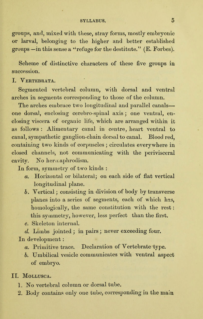 groups, and, mixed with tliese, stray forms, mostly embryonic or larval, belonging to the higher and better established groups—in this sense a '^refuge for the destitute. (E. Forbes). Scheme of distinctive characters of these five groups in succession. I. Yertebrata. Segmented vertebral column, with dorsal and ventral arches in segments corresponding to those of the column. The arches embrace two longitudinal and parallel canals— one dorsal, enclosing cerebro-spinal axis; one ventral, en- closing viscera of organic life, which are arranged within it as follows : Alimentary canal in centre^ heart ventral to canal, sympathetic ganglion-chain dorsal to canal. Blood red, containing two kinds of corpuscles ; circulates everywhere in closed channels, not communicating with the perivisceral cavity. No heruiaphrodism. In form, symmetry of two kinds : a. Horizontal or bilateral; on each side of flat vertical longitudinal plane. h. Vertical; consisting in division of body by transverse planes into a series of segments, each of which has, homologically, the same constitution with the rest: this symmetry, however, less perfect than the first. c. Skeleton internal. d. Limbs jointed; in pairs; never exceeding four. In development: a. Primitive trace. Declaration of Yertebrate type. b. Umbilical vesicle communicates with ventral aspect of embryo. II. MOLLUSCA. 1. 'No vertebral column or dorsal tube. 2. Body contains only one tube, corresponding in the main