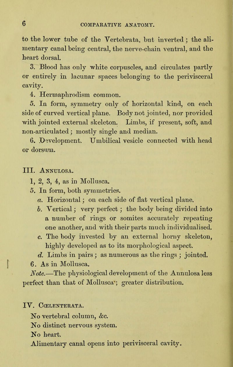 to the lower tube of the Yertebrata, but inverted ; the ali- mentary canal being central, the nerve-chain ventral, and the heart dorsal. 3. Blood has only white corpuscles, and circulates partly or entirely in lacunar spaces belonging to the perivisceral cavity. 4. Herrnaphrodism common. 5. In form, symmetry only of horizontal kind, on each side of curved vertical plane. Body not jointed, nor provided with jointed external skeleton. Limbs, if present, soft, and non-articulated; mostly single and median. 6. Development. Umbilical vesicle connected with head or dorsum. III. Annulosa. 1, 2, 3, 4, as in Mollusca. 5. In form, both symmetries. a. Horizontal; on each side of flat vertical plane. h. Vertical; very perfect; the body being divided into a number of rings or somites accurately repeating one another, and with their parts much individualised. c. The body invested by an external horny skeleton, highly developed as to its morphological aspect. d. Limbs in pairs; as numerous as the rings ; jointed. 6. As in Mollusca. Note.—The physiological development of the Annulosa less perfect than that of Mollusca'; greater distribution. lY. CCELENTERATA. No vertebral column, &c. No distinct nervous system. No heart. Alimentary canal opens into perivisceral cavity.