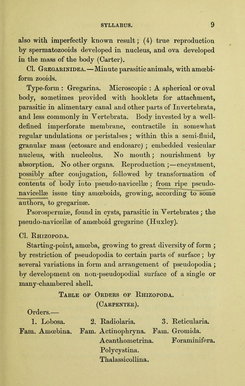 also with imperfectly known result; (4) true reproduction by spermatozooids developed in nucleus, and ova developed in the mass of the body (Carter). CI. Gregarinidea.—Minute parasitic animals, withamcebi- form zooids. Type-form : Gregarina. Microscopic : A spherical or oval body, sometimes provided with booklets for attachment, parasitic in alimentary canal and other parts of Invertebrata, and less commonly in Yertebrata. Body invested by a well- defined imperforate membrane, contractile in somewhat regular undulations or peristalses; within this a semi-fluid, granular mass (ectosarc and endosarc) ; embedded vesicular nucleus, with nucleolus. No mouth; nourishment by absorption. 'No other organs. Reproduction ;—encystment, possibly after conjugation, followed by transformation of contents of body into pseudo-navicellse ; from ripe pseudo- navicellse issue tiny amceboids, growing, according*?osome authors, to gregarinse. Psorospermise, fo\ind in cysts, parasitic in Vertebrates; the pseudo-navicellse of amoeboid gregarine (Huxley). CI. Rhizopoda. Starting-point, amoeba, growing to great diversity of form ; by restriction of pseudopodia to certain parts of surface; by several variations in form and arrangement of pseudopodia ; by development on non-pseudopodial surface of a single or many-chambered shell. Table of Orders of Rhizopoda. (Carpenter). Orders.— 1. Lobosa. 2. Radiolaria. 3. Reticularia. Fam. Amoebina. Fam. Actinophryna. Fam. Gromida. Acanthometrina. Foraminifera. Folycystina. Thalassicollina.