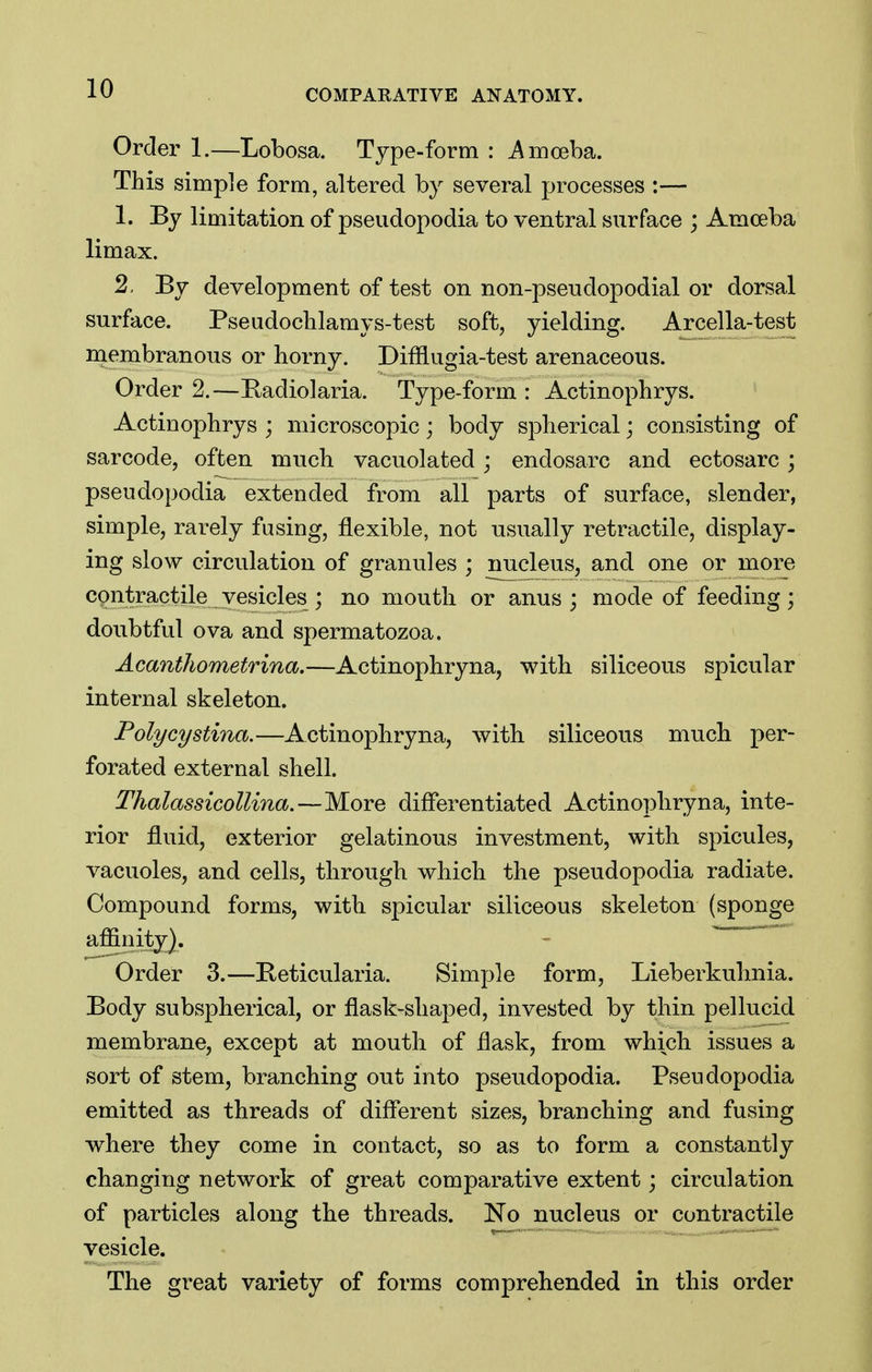 Order 1.—Lobosa. Type-form : ^Amoeba. This simple form, altered by several processes :— 1. By limitation of pseudopodia to ventral surface ; Amoeba limax. 2. By development of test on non-pseudopodial or dorsal surface. Pseudoclilamys-test soft, yielding. Arcella-test membranous or horny. Difflugia-test arenaceous. Order 2.—Badiolaria. Type-form : Actinophrys. Actinophrys ; microscopic; body spherical; consisting of sarcode, often much vacuolated; endosarc and ectosarc; pseudopodia extended from all parts of surface, slender, simple, rarely fusing, flexible, not usually retractile, display- ing slow circulation of granules ; nucleus, and one or more contractile vesicles ; no mouth or anus; mode of feeding; doubtful ova and spermatozoa. AcantJiometrina.—Actinophryna, with siliceous spicular internal skeleton. Polycystina.—Actinophryna, with siliceous much per- forated external shell. Thalassicollina.—More differentiated Actinophryna, inte- rior fluid, exterior gelatinous investment, with spicules, vacuoles, and cells, through which the pseudopodia radiate. Compound forms, with spicular siliceous skeleton (sponge affinity). Order 3.—Beticularia. Simple form, Lieberkuhnia. Body subspherical, or flask-shaped, invested by thin pellucid membrane, except at mouth of flask, from which issues a sort of stem, branching out into pseudopodia. Pseudopodia emitted as threads of different sizes, branching and fusing where they come in contact, so as to form a constantly changing network of great comparative extent; circulation of particles along the threads. No nucleus or contractile vesicle. The great variety of forms comprehended in this order