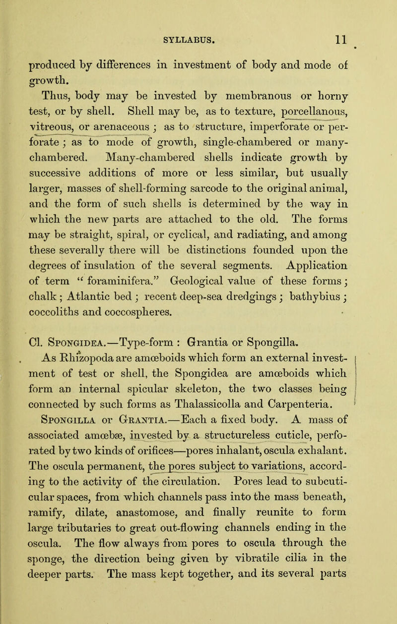 produced by differences in investment of body and mode of growth. Thus, body may be invested by membranous or horny test, or by shell. Shell may be, as to texture, porcellanous, vitreous, or arenaceous ; as to structure, imperforate or per- forate ; as to mode of growth, single-chambered or many- chambered. Many-chambered shells indicate growth by successive additions of more or less similar, but usually larger, masses of shell-forming sarcode to the original animal, and the form of such shells is determined by the way in which the new parts are attached to the old. The forms may be straight, spiral, or cyclical, and radiating, and among these severally there will be distinctions founded upon the degrees of insulation of the several segments. Application of term foraminifera. Geological value of these forms; chalk; Atlantic bed ; recent deep-sea dredgings; bathybius ; coccoliths and coccospheres. CI. Spokgidea.—Type-form : Grantia or Spongilla. As Rhizopoda are amoeboids which form an external invest- ment of test or shell, the Spongidea are amoeboids which form an internal spicular skeleton, the two classes being connected by such forms as Thalassicolla and Carpenteria. Spoj^gilla or Grantia.—Each a fixed body. A mass of associated amoebae, invested by a structureless cuticle, perfo- rated by two kinds of orifices—pores inhalant, oscula exhalant. The oscula permanent, the^ores subject to variations, accord- ing to the activity of the circulation. Pores lead to subcuti- cular spaces, from which channels pass into the mass beneath, ramify, dilate, anastomose, and finally reunite to form large tributaries to great out-flowing channels ending in the oscula. The flow always from pores to oscula through the sponge, the direction being given by vibratile cilia in the deeper parts. The mass kept together, and its several parts