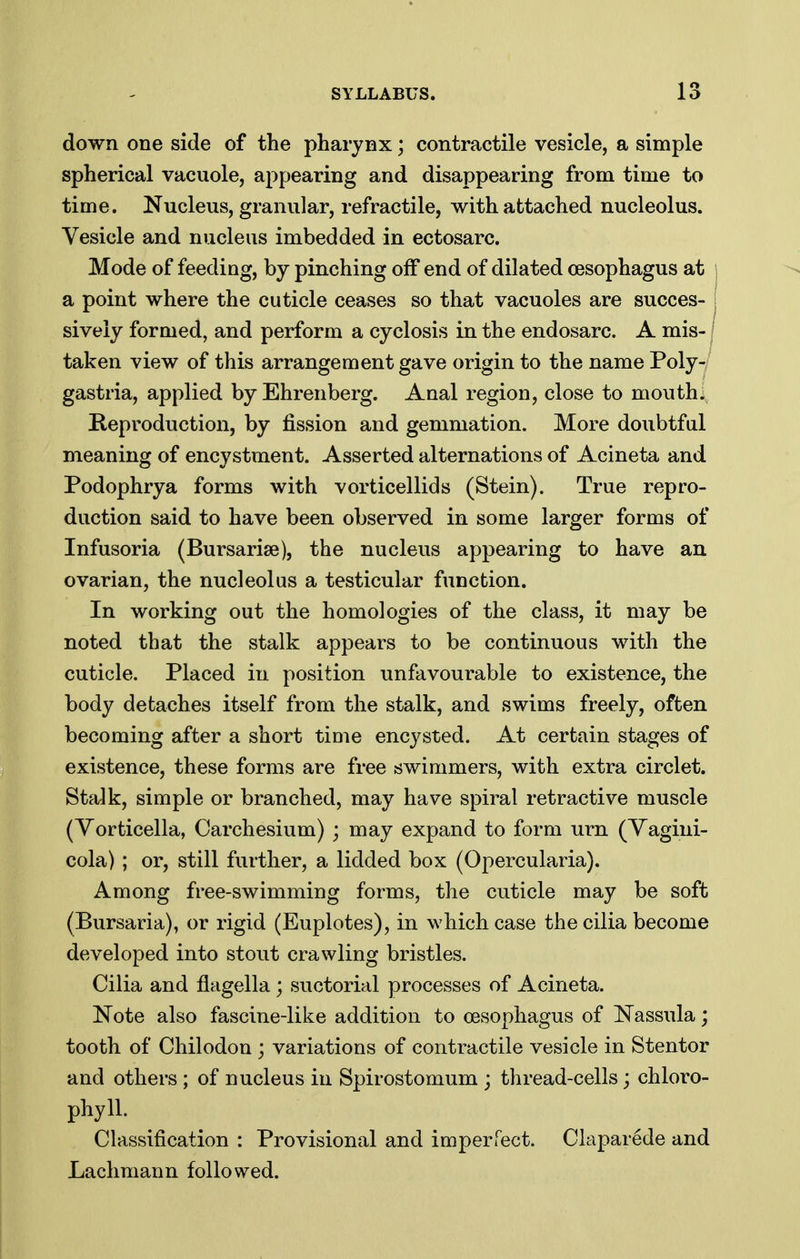 down one side of the pharynx; contractile vesicle, a simple spherical vacuole, appearing and disappearing from time to time. Nucleus, granular, refractile, with attached nucleolus. Vesicle and nucleus imbedded in ectosarc. Mode of feeding, by pinching off end of dilated oesophagus at a point where the cuticle ceases so that vacuoles are succes- sively formed, and perform a cyclosis in the endosarc. A mis-1 taken view of this arrangement gave origin to the name Poly-/ gastria, applied by Ehrenberg. Anal region, close to monthly Reproduction, by fission and gemmation. More doubtful meaning of encystment. Asserted alternations of Acineta and Podophrya forms with vorticellids (Stein). True repro- duction said to have been observed in some larger forms of Infusoria (Bursariae), the nucleus appearing to have an ovarian, the nucleolus a testicular function. In working out the homologies of the class, it may be noted that the stalk appears to be continuous with the cuticle. Placed in position unfavourable to existence, the body detaches itself from the stalk, and swims freely, often becoming after a short time encysted. At certain stages of existence, these forms are free swimmers, with extra circlet. Stalk, simple or branched, may have spiral retractive muscle (Yorticella, Carchesium) ; may expand to form urn (Yagini- cola); or, still further, a lidded box (Opercularia). Among free-swimming forms, the cuticle may be soft (Bursaria), or rigid (Euplotes), in which case the cilia become developed into stout crawling bristles. Cilia and flagella ; suctorial processes of Acineta. Note also fascine-like addition to oesophagus of Nassula; tooth of Chilodon ; variations of contractile vesicle in Stentor and others ; of nucleus in Spirostomum ; thread-cells; chloro- phyll. Classification : Provisional and imperfect. Claparede and Lachmann followed.