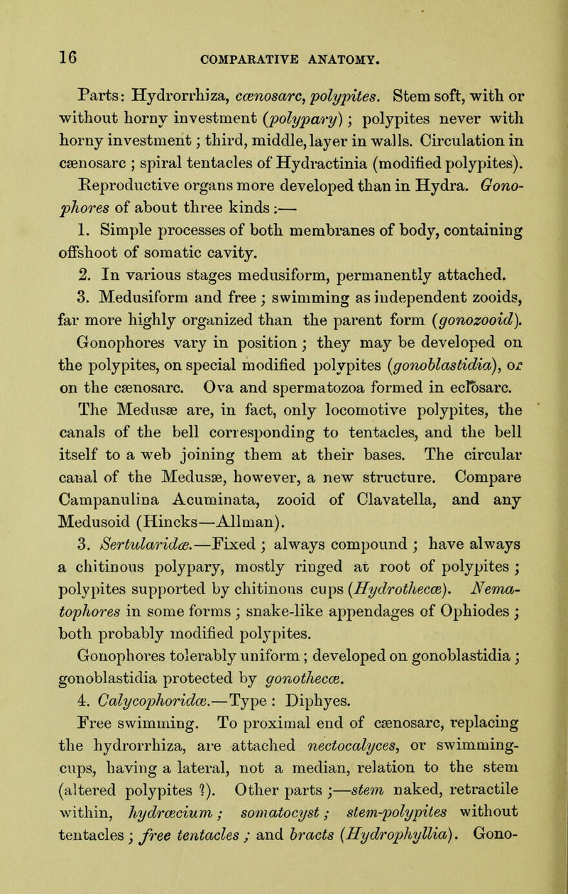 Parts: Hydrorrhiza, ccenosarc, poly piles. Stem soft, with or without horny investment {polypary); polypites never with horny investment; third, middle, layer in walls. Circulation in csenosarc ; spiral tentacles of Hydractinia (modified polypites). Reproductive organs more developed than in Hydra. Gono- phores of about three kinds :— 1. Simple processes of both membranes of body, containing offshoot of somatic cavity. 2. In various stages medusiform, permanently attached. 3. Medusiform and free ; swimming as independent zooids, far more highly organized than the parent form (gonozooid). Gonophores vary in position; they may be developed on the polypites, on special modified polypites (gonoblastidia), or on the csenosarc. Ova and spermatozoa formed in ecfosarc. The Medusae are, in fact, only locomotive polypites, the canals of the bell corresponding to tentacles, and the bell itself to a web joining them at their bases. The circular canal of the Medusae, however, a new structvire. Compare Campanulina Acuminata, zooid of Clavatella, and any Medusoid (Hincks—All man). 3. SertularidcB.—Fixed ; always compound ; have always a chitinous polypary, mostly ringed at root of polypites ; polypites supported by chitinous cups {Hydrothecce). Nema- tophores in some forms ; snake-like appendages of Ophiodes ; both probably modified polypites. Gonophores tolerably uniform; developed on gonoblastidia; gonoblastidia protected by gonothecce, 4. Calycophoridce.—Type : Diphyes. Free swimming. To proximal end of caenosarc, replacing the hydrorrhiza, are attached nectocalyces, or swimming- cups, having a lateral, not a median, relation to the stem (altered polypites V). Other parts ;—stem naked, retractile within, hydrcecium; somatocyst; stem-polypites without tentacles ; free tentacles ; and bracts (Hydrophyllia). Gono-