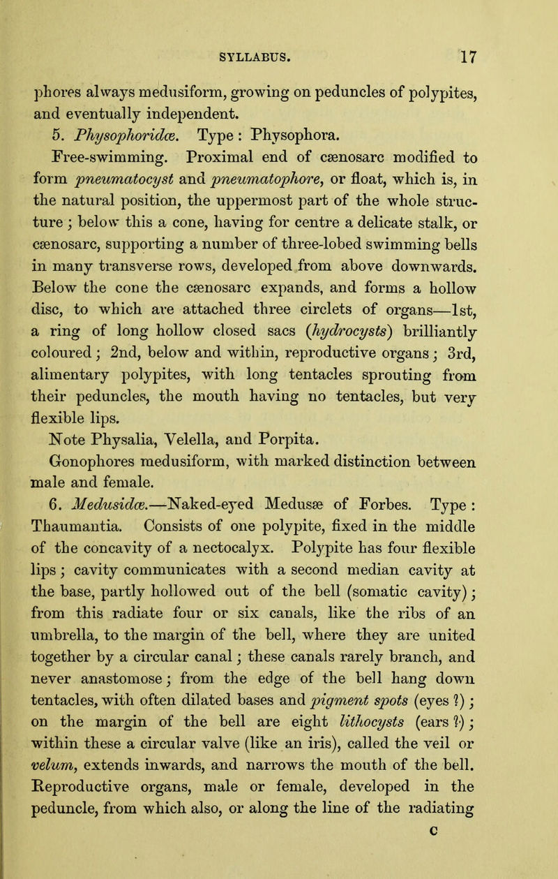 phores always medusiform, growing on peduncles of polypites, and eventually independent. 5. Fhysophoridm, Type : Physophora. Free-swimming. Proximal end of csenosarc modified to form pneumatocyst and pneumatophore, or float, which is, in the natural position, the uppermost part of the whole struc- ture ; below this a cone, having for centre a delicate stalk, or csenosarc, supporting a number of three-lobed swimming bells in many transverse rows, developed from above downwards. Below the cone the csenosarc expands, and forms a hollow disc, to which are attached three circlets of organs—1st, a ring of long hollow closed sacs Qiydrocysts) brilliantly coloured; 2nd, below and within, reproductive organs; 3rd, alimentary polypites, with long tentacles sprouting fro-m their peduncles, the mouth having no tentacles, but very flexible lips. Note Physalia, Velella, and Porpita. Gonophores medusiform, with marked distinction between male and female. 6. Medusidce.—Naked-ej^ed Medusae of Forbes. Type : Thaumantia. Consists of one polypite, fixed in the middle of the concavity of a nectocalyx. Polypite has four flexible lips; cavity communicates with a second median cavity at the base, partly hollowed out of the bell (somatic cavity); from this radiate four or six canals, like the ribs of an imibrella, to the margin of the bell, where they are united together by a circular canal j these canals rarely branch, and never anastomose; from the edge of the bell hang down tentacles, with often dilated bases and pigment spots (eyes *?); on the margin of the bell are eight lithocysts (ears '?•); within these a circular valve (like an iris), called the veil or velum, extends inwards, and narrows the mouth of the bell. Peproductive organs, male or female, developed in the peduncle, from which also, or along the line of the radiating