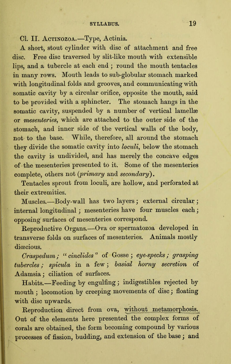CI. II. AcTiNOZOA.—Type, Actinia. A short, stout cylinder with disc of attachment and free disc. Free disc traversed by slit-like mouth with extensible lips, and a tubercle at each end ; round the mouth tentacles in many rows. Mouth leads to sub-globular stomach marked with longitudinal folds and grooves, and communicating with somatic cavity by a circular orifice, opposite the mouth, said to be provided with a sphincter. The stomach hangs in the somatic cavity, suspended by a number of vertical lamellae or mesenteries, which are attached to the outer side of the stomach, and inner side of the vertical walls of the body, not to the base. While, therefore, all around the stomach they divide the somatic cavity into locuU, below the stomach the cavity is undivided, and has merely the concave edges of the mesenteries presented to it. Some of the mesenteries complete, others not (primary and secondary), Tentacles sprout from loculi, are hollow, and perforated at their extremities. Muscles.—Body-wall has two layers; external circular ; internal longitudinal; mesenteries have four muscles each; opposing surfaces of mesenteries correspond. E-eproductive Organs.—Ova or spermatozoa developed in transverse folds on surfaces of mesenteries. Animals mostly dioecious. Craspedum; ^'cincUdes'' of Gosse j eye-specks; grasping tubercles; spicula in a few; basial horny secretion of Adamsia; ciliation of surfaces. Habits.—Feeding by engulfing; indigestibles rejected by mouth ; locomotion by creeping movements of disc; floating with disc upwards. Reproduction direct from ova, without metamorphosis. Out of the elements here presented the complex forms of corals are obtained, the form becoming compound by various processes of fission, budding, and extension of the base; and