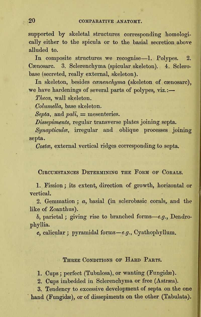 supported by skeletal structures corresponding liomologi- cally either to the spicula or to the basial secretion above alluded to. In composite structures we recognise—1. Polypes. 2. Caenosarc. 3. Sclerenchyma (spicular skeleton). 4. Sclero- base (secreted, really external, skeleton). In skeleton, besides ccenenchyma (skeleton of caenosarc), we have hardenings of several parts of polypes, viz.:— Theca^ wall skeleton. Columella, base skeleton. Septa, and pali, = mesenteries. Dissepiments, regular transverse plates joining septa. Synapticuloe, irregular and oblique processes joining septa. Costce, external vertical ridges corresponding to septa. Circumstances Determining the Form of Corals. 1. Fission; its extent, direction of growth, horizontal or vertical. 2. Gemmation ; a, basial (in sclerobasic corals, and the like of Zoanthus). 6, parietal; giving rise to branched forms—e.g., Dendro- phyllia. c, calicular ; pyramidal forms—e.^., Cyathophyllum. Three Conditions op Hard Parts. 1. Cups; perfect (Tubulosa), or wanting (Fungidse). 2. Cups imbedded in Sclerenchyma or free (Astrsea). 3. Tendency to excessive development of septa on the one hand (Fungidse), or of dissepiments on the other (Tabulata).