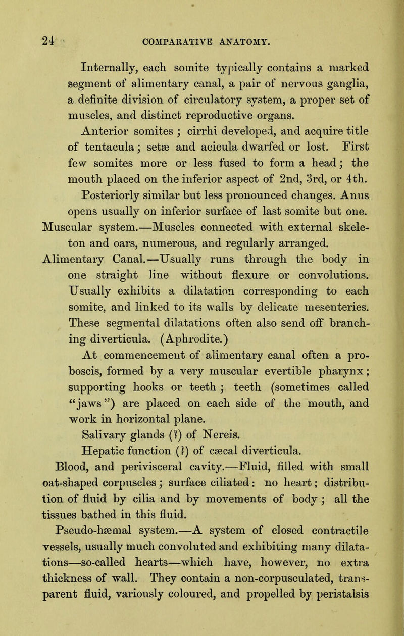 Internally, each somite ty[ucally contains a marked segment of alimentary canal, a pair of nervous ganglia, a definite division of circulatory system, a proper set of muscles, and distinct reproductive organs. Anterior somites ; cirrhi developed, and acquire title of tentacula; setae and acicula dwarfed or lost. First few somites more or less fused to form a head; the mouth placed on the inferior aspect of 2nd, 3rd, or 4th. Posteriorly similar but less pronounced changes. Anus opens usually on inferior surface of last somite but one. Muscular system.—Muscles connected with external skele- ton and oars, numerous, and regularly arranged. Alimentary Canal.—Usually runs through the body in one straight line without flexure or convolutions. Usually exhibits a dilatation corresponding to each somite, and linked to its walls by delicate mesenteries. These segmental dilatations often also send off branch- ing diverticula. (Aphrodite.) At commencement of alimentary canal often a pro- boscis, formed by a very muscular evertible pharynx; supporting hooks or teeth ; teeth (sometimes called jaws are placed on each side of the mouth, and work in horizontal plane. Salivary glands C?) of Nereis. Hepatic function (]) of csecal diverticula. Blood, and perivisceral cavity.—Fluid, filled with small oat-shaped corpuscles; surface ciliated: no heart; distribu- tion of fluid by cilia and by movements of body; all the tissues bathed in this fluid. Pseudo-hsemal system.—A system of closed contractile vessels, usually much convoluted and exhibiting many dilata- tions—so-called hearts—which have, however, no extra thickness of wall. They contain a non-corpusculated, trans- parent fluid, variously coloured, and propelled by peristalsis