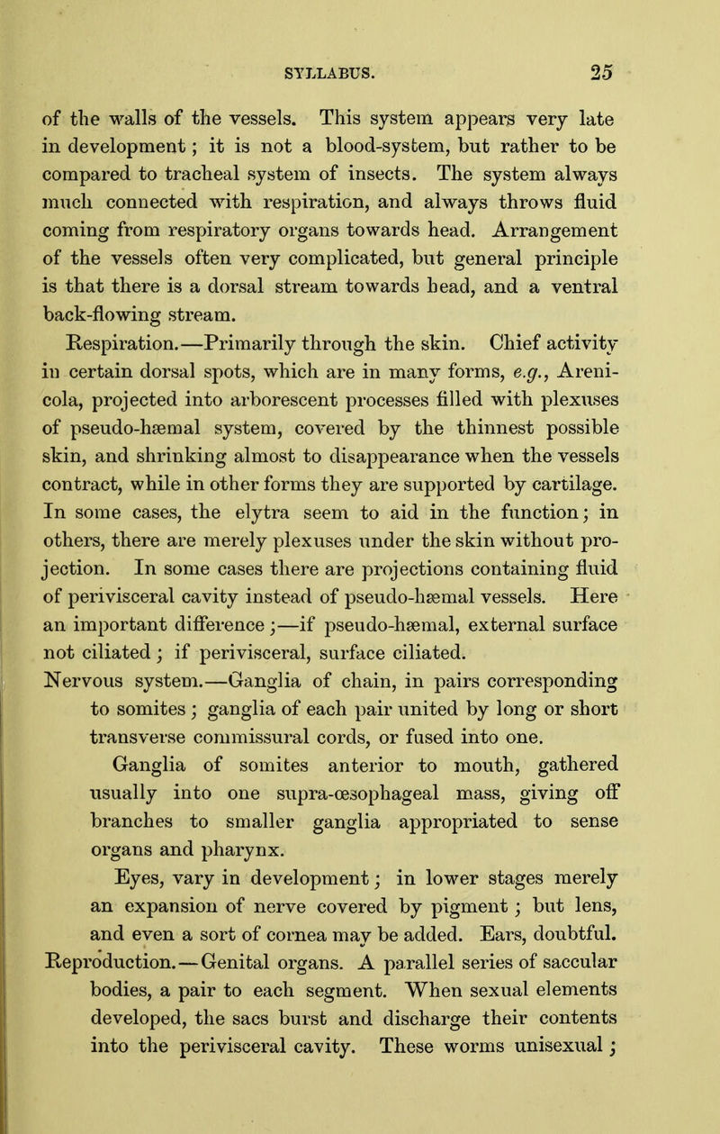 of the walls of the vessels. This system appear^ very late in development; it is not a blood-system, but rather to be compared to tracheal system of insects. The system always much connected with respiration, and always throws fluid coming from respiratory organs towards head. Arrangement of the vessels often very complicated, but general principle is that there is a dorsal stream towards head, and a ventral back-flowing stream. Kespiration.—Primarily through the skin. Chief activity iu certain dorsal spots, which are in many forms, e.g., Areni- cola, projected into arborescent processes filled with plexuses of pseudo-hsemal system, covered by the thinnest possible skin, and shrinking almost to disappearance when the vessels contract, while in other forms they are supported by cartilage. In some cases, the elytra seem to aid in the function; in others, there are merely plexuses under the skin without pro- jection. In some cases there are projections containing fluid of perivisceral cavity instead of pseudo-hsemal vessels. Here an important difference ;—if pseudo-hsemal, external surface not ciliated; if perivisceral, surface ciliated. Nervous system.—Ganglia of chain, in pairs corresponding to somites ; ganglia of each pair united by long or short transverse commissural cords, or fused into one. Ganglia of somites anterior to mouth, gathered usually into one supra-cesophageal mass, giving off branches to smaller ganglia appropriated to sense organs and pharynx. Eyes, vary in development; in lower stages merely an expansion of nerve covered by pigment; but lens, and even a sort of cornea may be added. Ears, doubtful. Heproduction. — Genital organs. A parallel series of saccular bodies, a pair to each segment. When sexual elements developed, the sacs burst and discharge their contents into the perivisceral cavity. These worms unisexual j