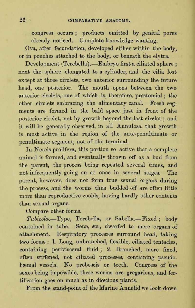 congress occurs; products emitted by genital pores already noticed. Complete knowledge wanting. Ova, after fecundation, developed either within the body, or in pouches attached to the body, or beneath the elytra. Development (Terebella).—Embryo first a ciliated sphere ; next the sphere elongated to a cylinder, and the cilia lost except at three circlets, two anterior surrounding the future head, one posterior. The mouth opens between the two anterior circlets, one of which is, therefore, prestomial; the other circlets embracing the alimentary canal. Fresh seg- ments are formed in the bald space just in front of the posterior circlet, not by growth beyond the last circlet; and it will be generally observed, in all Annulosa, that growth is most active in the region of the ante-penultimate or penultimate segment, not of the terminal. In Nereis prolifera, this portion so active that a complete animal is formed, and eventually thrown off as a bud from the parent, the process being repeated several times, and not infrequently going on at once in several stages. The parent, however, does not form true sexual organs during the process, and the worms thus budded off are offcen little more than reproductive zooids, having hardly other contents than sexual organs. Compare other forms. Tuhicola.—Type, Terebella, or Sabella.—Fixed ; body contained in tube. Setse, &c., dwarfed to mere organs of attachment. Eespiratory processes surround head, taking two forms : 1. Long, unbranched, flexible, ciliated tentacles, containing perivisceral fluid ; 2. Branched, more fixed, often, stiffened, not ciliated processes, containing pseudo- haemal vessels. No proboscis or teeth. Congress of the sexes being impossible, these worms are gregarious, and fer- tilization goes on much as in dioecious plants. From the stand-point of the Marine Annelid we look down