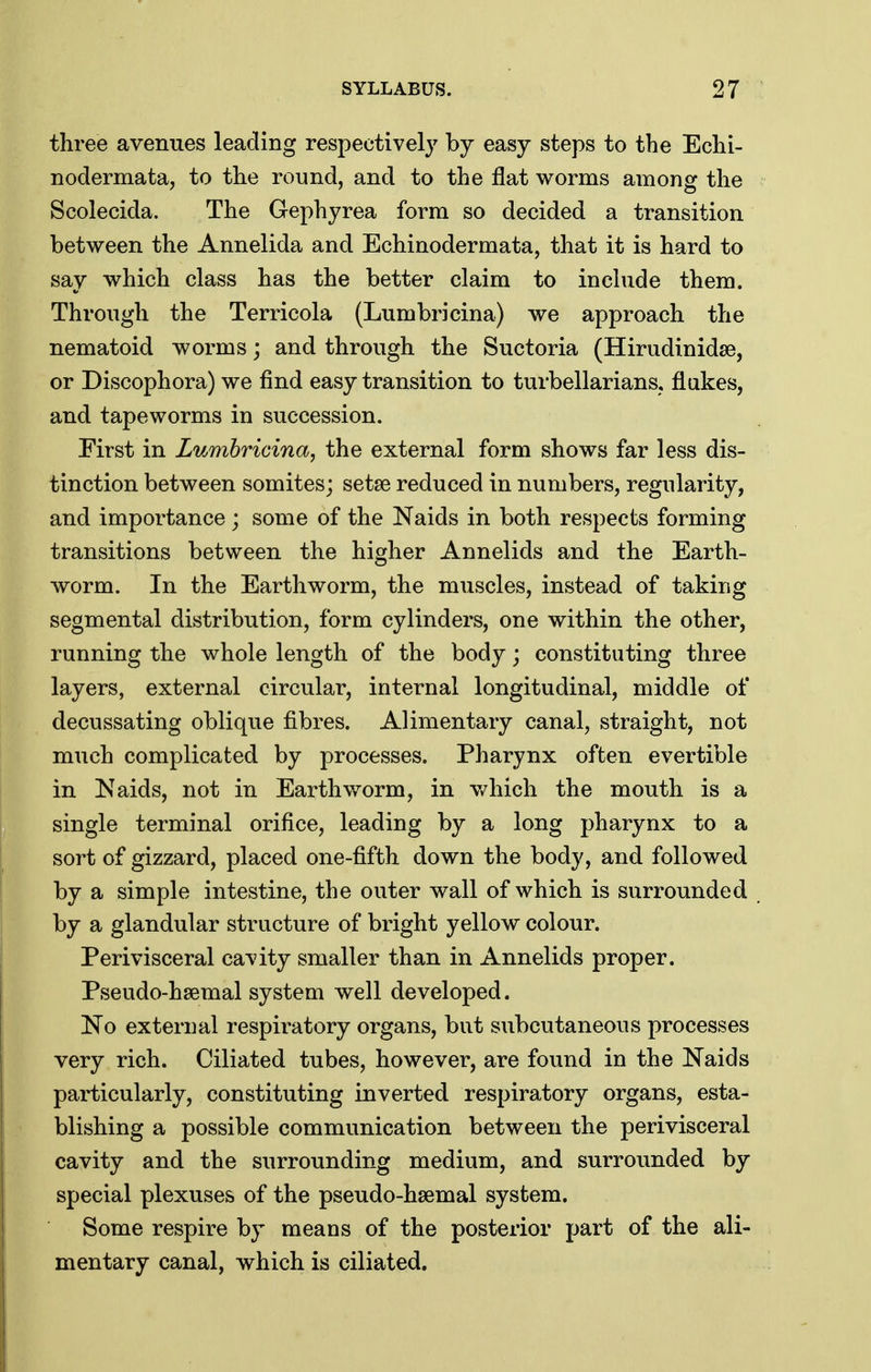three avenues leading respectively by easy steps to the Echi- nodermata, to the round, and to the flat worms among the Scolecida. The Gephyrea form so decided a transition between the Annelida and Echinodermata, that it is hard to say which class has the better claim to include them. Through the Terricola (Lumbricina) we approach the nematoid worms; and through the Suctoria (Hirudinidse, or Discophora) we find easy transition to turbellarians, flukes, and tapeworms in succession. First in Lumbricina, the external form shows far less dis- tinction between somites; setae reduced in numbers, regularity, and importance; some of the Naids in both respects forming transitions between the higher Annelids and the Earth- worm. In the Earthworm, the muscles, instead of taking segmental distribution, form cylinders, one within the other, running the whole length of the body; constituting three layers, external circular, internal longitudinal, middle of decussating oblique fibres. Alimentary canal, straight, not much complicated by processes. Pharynx often evertible in Naids, not in Earthworm, in v/hich the mouth is a single terminal orifice, leading by a long pharynx to a sort of gizzard, placed one-fifth down the body, and followed by a simple intestine, the outer wall of which is surrounded by a glandular structure of bright yellow colour. Perivisceral cavity smaller than in Annelids proper. Pseudo-hsemal system well developed. No external respiratory organs, but subcutaneous processes very rich. Ciliated tubes, however, are found in the Naids particularly, constituting inverted respiratory organs, esta- blishing a possible communication between the perivisceral cavity and the surrounding medium, and surrounded by special plexuses of the pseudo-hsemal system. Some respire by means of the posterior part of the ali- mentary canal, which is ciliated.