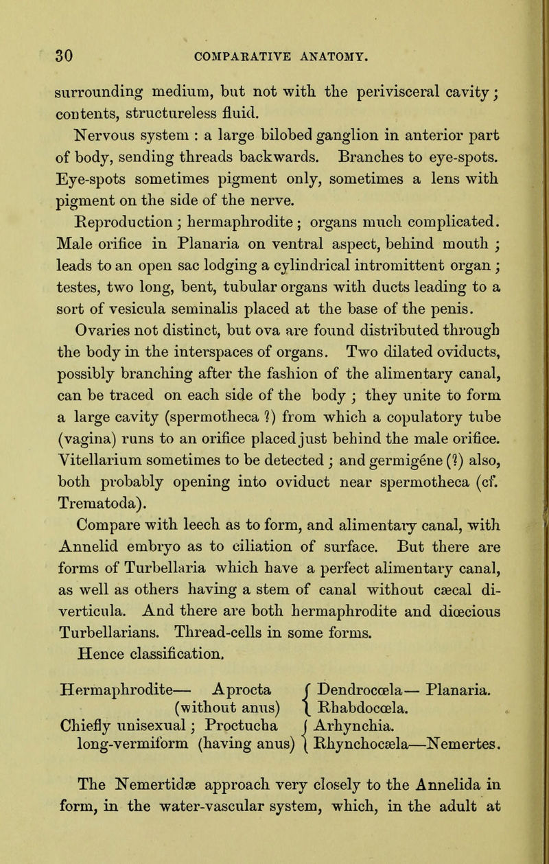 surrounding medium, but not with the perivisceral cavity; contents, structureless fluid. Nervous system : a large bilobed ganglion in anterior part of body, sending threads backwards. Branches to eye-spots. Eye-spots sometimes pigment only, sometimes a lens with pigment on the side of the nerve. Reproduction; hermaphrodite; organs much complicated. Male orifice in Planaria on ventral aspect, behind mouth ; leads to an open sac lodging a cylindrical intromittent organ ; testes, two long, bent, tubular organs with ducts leading to a sort of vesicula seminalis placed at the base of the penis. Ovaries not distinct, but ova are found distributed through the body in the interspaces of organs. Two dilated oviducts, possibly branching after the fashion of the alimentary canal, can be traced on each side of the body ; they unite to form a large cavity (spermotheca 1) from which a copulatory tube (vagina) runs to an orifice placed just behind the male orifice. Vitellarium sometimes to be detected ; and germigene (?) also, both probably opening into oviduct near spermotheca (cf. Trematoda). Compare with leech as to form, and alimentaiy canal, with Annelid embryo as to ciliation of surface. But there are forms of Turbellaria which have a perfect alimentary canal, as well as others having a stem of canal without csecal di- verticula. And there are both hermaphrodite and dioecious Turbellarians. Thread-cells in some forms. Hence classification. Hermaphrodite— Aprocta ( Dendrocoela— Planaria. (without anus) \ Rhabdocoela. Chiefly unisexual; Proctucha j Arhynchia. long-vermiform (having anus) ( E-hynchocsela—Nemertes. The Nemertidse approach very closely to the Annelida in form, in the water-vascular system, which, in the adult at