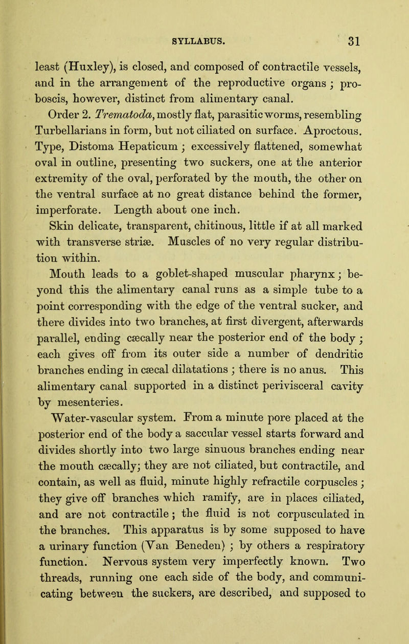 least (Huxley), is closed, and composed of contractile vessels, and in the arrangen)ent of the reproductive organs ; pro- boscis, however, distinct from alimentary canal. Order 2. Trematoda^ mostly flat, parasitic worms, resembling Turbellarians in form, but not ciliated on surface. Aproctous. Type, Distoma Hepaticum ; excessively flattened, somewhat oval in outline, presenting two suckers, one at the anterior extremity of the oval, perforated by the mouth, the other on the ventral surface at no great distance behind the former, imperforate. Length about one inch. Skin delicate, transparent, chitinous, little if at all marked with transverse striae. Muscles of no very regular distribu- tion within. Mouth leads to a goblet-shaped muscular pharynx; be- yond this the alimentary canal runs as a simple tube to a point corresponding with the edge of the ventral sucker, and there divides into two branches, at first divergent, afterwards parallel, ending csecally near the posterior end of the body ; each gives ofl from its outer side a number of dendritic branches ending in csecal dilatations ; there is no anus. This alimentary canal supported in a distinct perivisceral cavity by mesenteries. Water-vascular system. From a minute pore placed at the posterior end of the body a saccular vessel starts forward and divides shortly into two large sinuous branches ending near the mouth csecally; they are not ciliated, but contractile, and contain, as well as fluid, minute highly refractile corpuscles; they give ofl branches which ramify, are in places ciliated, and are not contractile ; the fluid is not corpusculated in the branches. This apparatus is by some supposed to have a urinary function (Yan Beneden) ; by others a respiratory function. Nervous system very imperfectly known. Two threads, running one each side of the body, and communi- cating between the suckers, are described, and supposed to