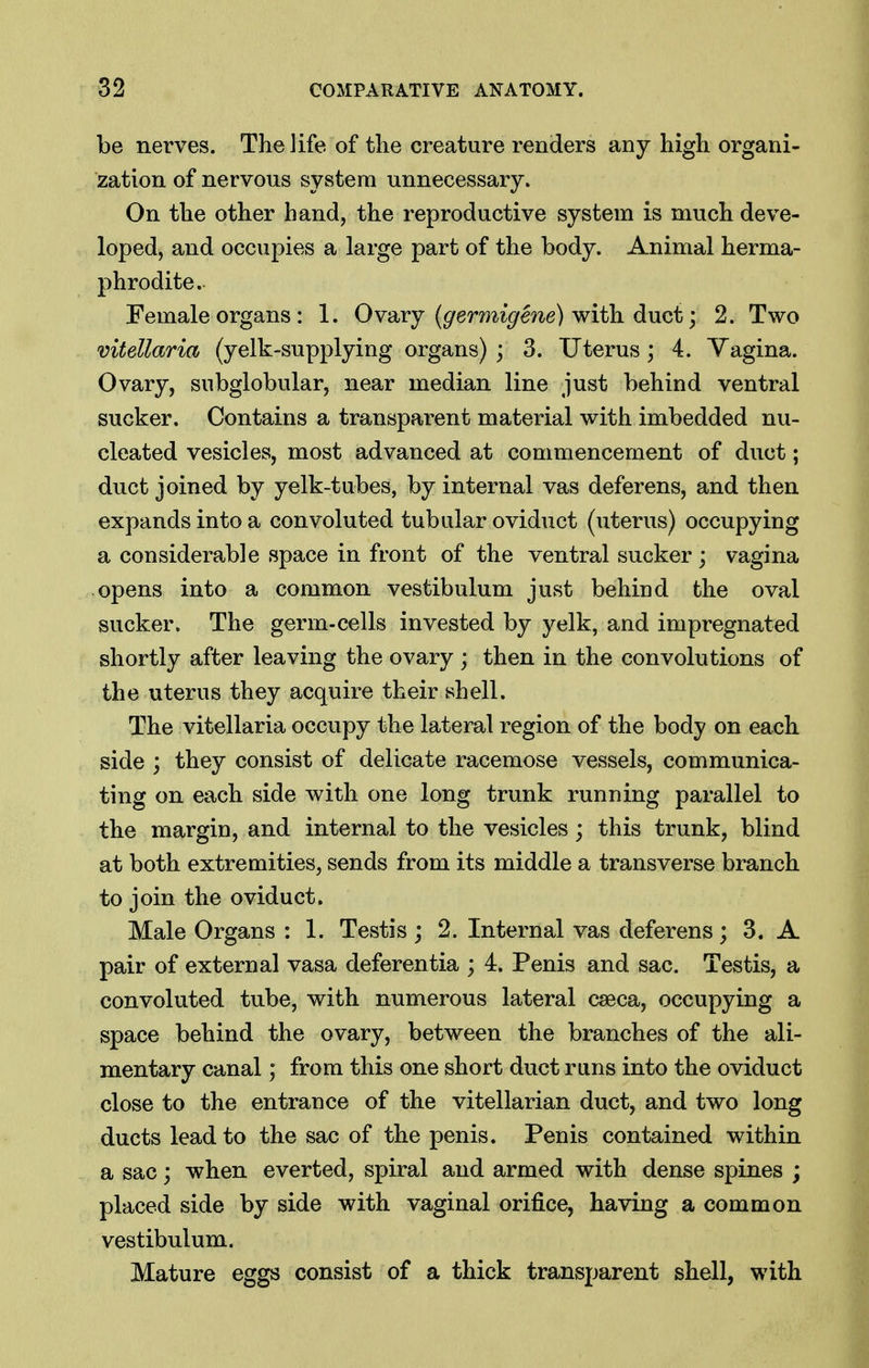 be nerves. The life of the creature renders any high organi- zation of nervous system unnecessary. On the other hand, the reproductive system is much deve- loped, and occupies a large part of the body. Animal herma- phrodite. Female organs: 1. Ovaxj (germigene) with dnct; 2. Two vitellaria (yelk-supplying organs) ; 3. Uterus; 4. Yagina. Ovary, subglobular, near median line just behind ventral sucker. Contains a transparent material with imbedded nu- cleated vesicles, most advanced at commencement of duct; duct joined by yelk-tubes, by internal vas deferens, and then expands into a convoluted tubular oviduct (uterus) occupying a considerable space in front of the ventral sucker; vagina opens into a common vestibulum just behind the oval sucker. The germ-cells invested by yelk, and impregnated shortly after leaving the ovary ; then in the convolutions of the uterus they acquire their shell. The vitellaria occupy the lateral region of the body on each side ; they consist of delicate racemose vessels, communica- ting on each side with one long trunk running parallel to the margin, and internal to the vesicles; this trunk, blind at both extremities, sends from its middle a transverse branch to join the oviduct. Male Organs : 1. Testis ; 2. Internal vas deferens; 3. A pair of external vasa deferentia ; 4. Penis and sac. Testis, a convoluted tube, with numerous lateral cseca, occupying a space behind the ovary, between the branches of the ali- mentary canal; from this one short duct runs into the oviduct close to the entrance of the vitellarian duct, and two long ducts lead to the sac of the penis. Penis contained within a sac; when everted, spiral and armed with dense spines ; placed side by side with vaginal orifice, having a common vestibulum. Mature eggs consist of a thick transparent shell, with