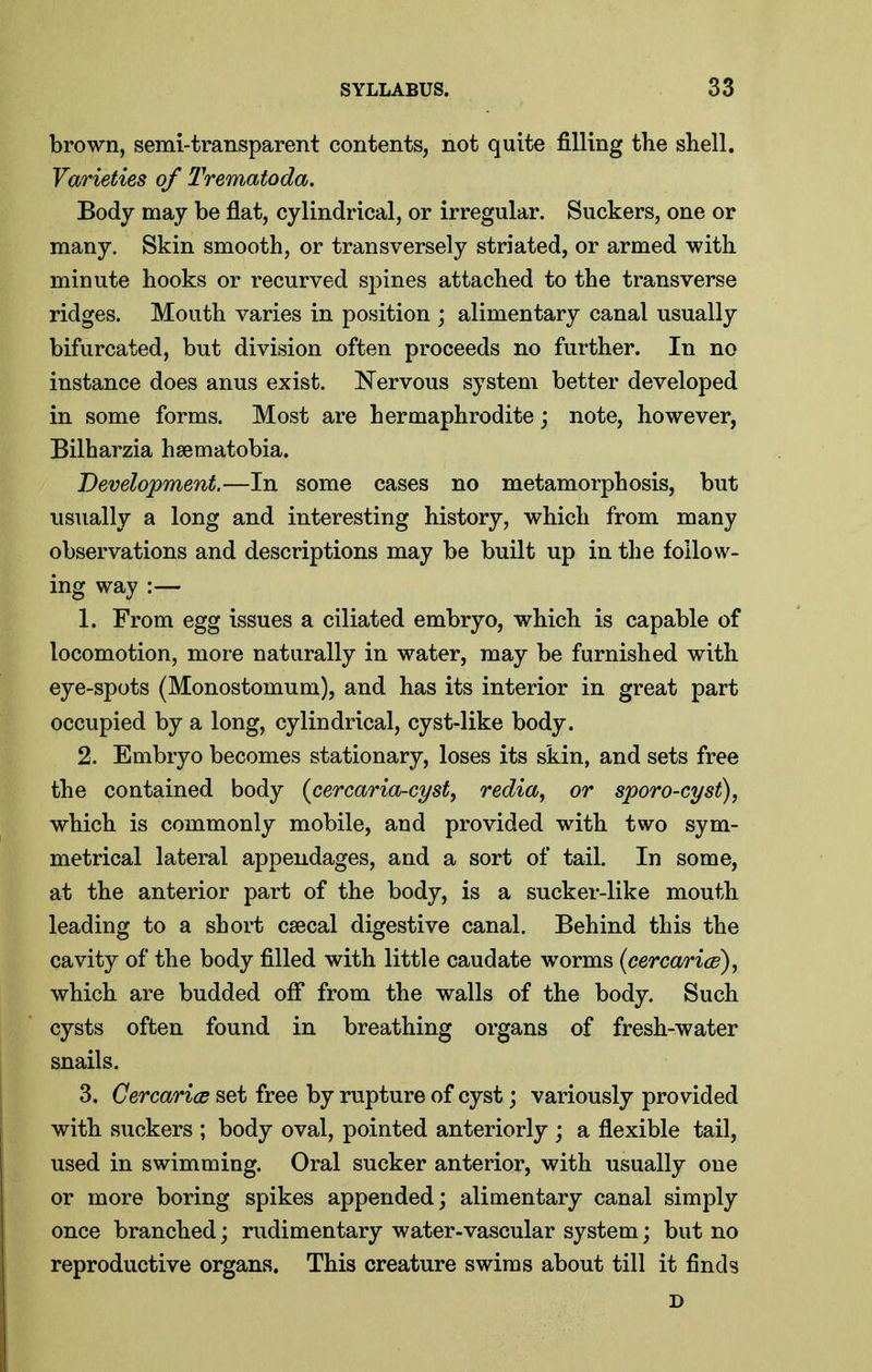 brown, semi-transparent contents, not quite filling the shell. Varieties of Trematoda. Body may be flat, cylindrical, or irregular. Suckers, one or many. Skin smooth, or transversely striated, or armed with minute hooks or recurved spines attached to the transverse ridges. Mouth varies in position ; alimentary canal usually bifurcated, but division often proceeds no further. In no instance does anus exist. Nervous system better developed in some forms. Most are hermaphrodite; note, however, Bilharzia hsematobia. Development.—In some cases no metamorphosis, but usually a long and interesting history, which from many observations and descriptions may be built up in the follow- ing way :— 1. From egg issues a ciliated embryo, which is capable of locomotion, more naturally in water, may be furnished with eye-spots (Monostomum), and has its interior in great part occupied by a long, cylindrical, cyst-like body. 2. Embryo becomes stationary, loses its skin, and sets free the contained body (cercaria-cyst^ redia, or sporo-cyst), which is commonly mobile, and provided with two sym- metrical lateral appendages, and a sort of tail. In some, at the anterior part of the body, is a sucker-like mouth leading to a short caecal digestive canal. Behind this the cavity of the body filled with little caudate worms (eercaricd), which are budded ofi* from the walls of the body. Such cysts often found in breathing organs of fresh-water snails. 3. Cercarics set free by rupture of cyst; variously provided with suckers ; body oval, pointed anteriorly ; a flexible tail, used in swimming. Oral sucker anterior, with usually one or more boring spikes appended; alimentary canal simply once branched; rudimentary water-vascular system; but no reproductive organs. This creature swims about till it finds D