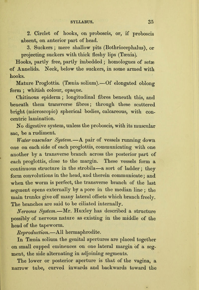 2. Circlet of hooks, on proboscis, or, if proboscis absent, on anterior part of head. 3. Suckers; mere shallow pits (Bothriocephalus), or projecting suckers with thick fleshy lips (Taenia). Hooks, partly free, partly imbedded; homologues of setse of Annelids. Neck, below the suckers, in some armed with hooks. Mature Proglottis, (Taenia solium).—Of elongated oblong form ; whitish colour, opaque. Chitinous epiderm; longitudinal fibres beneath this, and beneath them transverse fibres; through these scattered bright (microscopic) spherical bodies, calcareous, with con- centric lamination. No digestive system, unless the proboscis, with its muscular sac, be a rudiment. Water vascular System.—A pair of vessels running down one on each side of each proglottis, communicating with one another by a ti-ansverse branch across the posterior part of each proglottis, close to the margin. These vessels form a continuous structure in the strobila—a sort of ladder; they form convolutions in the head, and therein communicate; and when the worm is perfect, the transverse branch of the last segment opens externally by a pore in the median line ; the main trunks give off many lateral offsets which branch freely. The branches are said to be ciliated internally. Nervous System.—Mr. Huxley has described a structure possibly of nervous nature as existing in the middle of the head of the tapeworm. Reproduction.—All hermaphrodite. In Taenia solium the genital apertures are placed together on small cupped eminences on one lateral margin of a seg- ment, the side alternating in adjoining segments. The lower or posterior aperture is that of the vagina, a narrow tube, curved inwards and backwards toward the