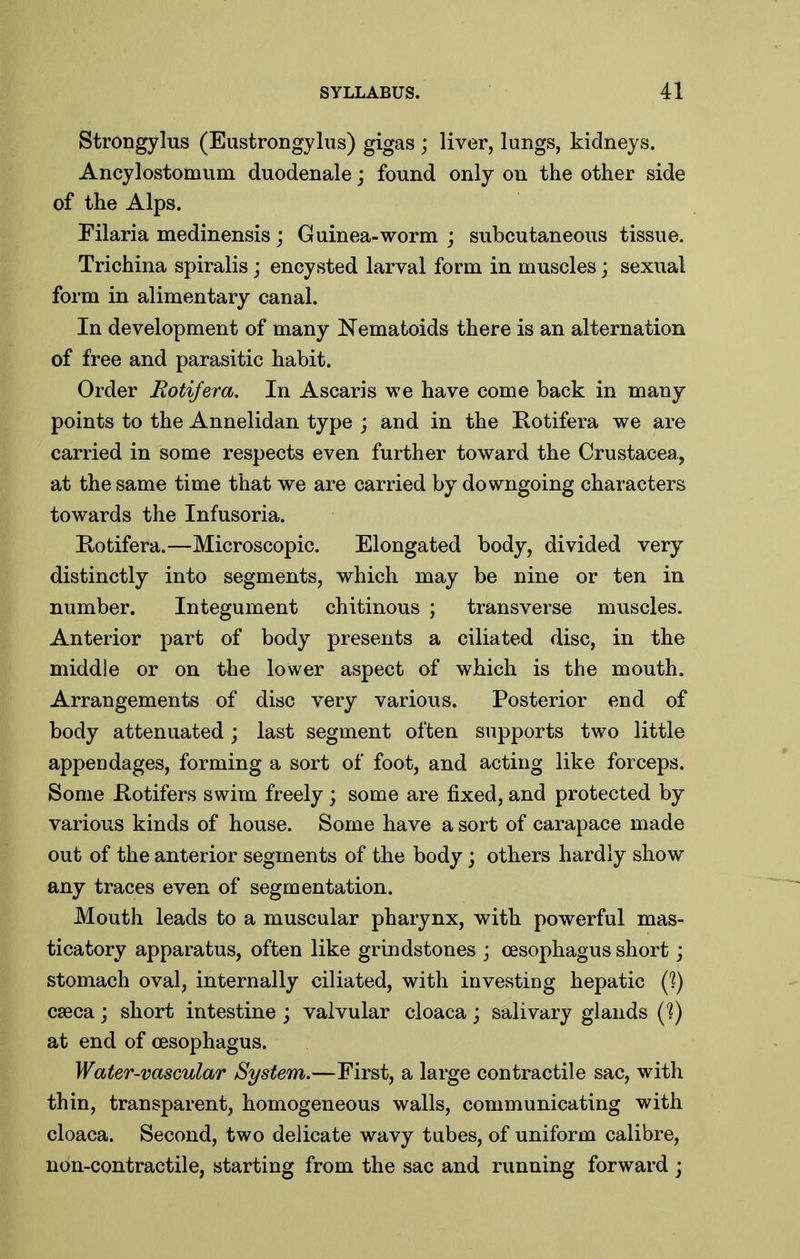 Strongylus (Eustrongyliis) gigas ; liver, lungs, kidneys. Ancylostomum duodenale; found only on the other side of the Alps. Eilaria medinensis; Guinea-worm ; subcutaneous tissue. Trichina spiralis; encysted larval form in muscles; sexual form in alimentary canal. In development of many Nematoids there is an alternation of free and parasitic habit. Order Rotifera. In Ascaris we have come back in many points to the Annelidan type ; and in the Rotifera we are carried in some respects even further toward the Crustacea, at the same time that we are carried by downgoing characters towards the Infusoria. Kotifera.—Microscopic. Elongated body, divided very distinctly into segments, which may be nine or ten in number. Integument chitinous ; transverse muscles. Anterior part of body presents a ciliated disc, in the middle or on the lower aspect of which is the mouth. Arrangements of disc very various. Posterior end of body attenuated; last segment often supports two little appendages, forming a sort of foot, and acting like forceps. Some Kotifers swim freely; some are fixed, and protected by various kinds of house. Some have a sort of carapace made out of the anterior segments of the body; others hardly show any traces even of segmentation. Mouth leads to a muscular pharynx, with powerful mas- ticatory apparatus, often like grindstones j oesophagus short; stomach oval, internally ciliated, with investing hepatic (?) cseca; short intestine ; valvular cloaca ; salivary glands C?) at end of oesophagus. Water-vascular System.—First, a large contractile sac, with thin, transparent, homogeneous walls, communicating with cloaca. Second, two delicate wavy tubes, of uniform calibre, non-contractile, starting from the sac and running forward ;