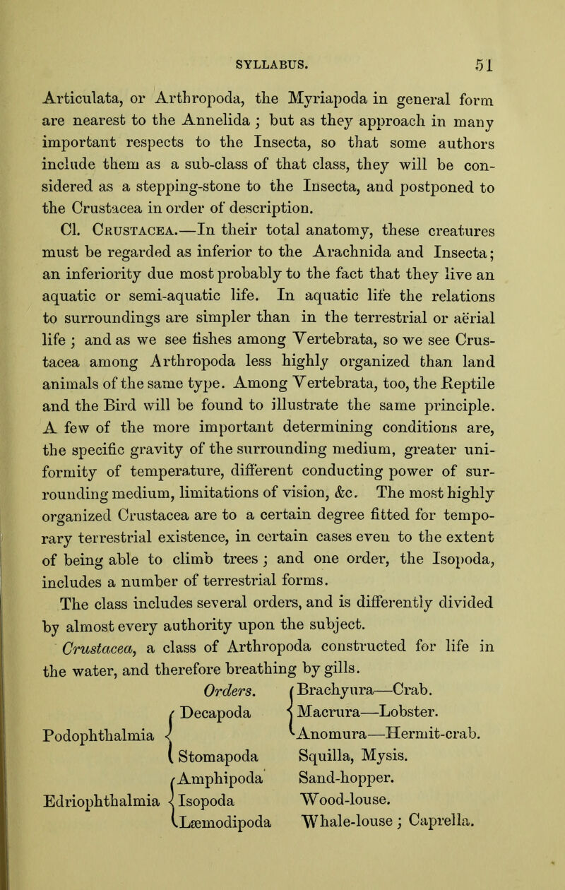 Articulata, or ArtLropoda, the Myriapoda in general form are nearest to the Annelida ; but as they approach in many important respects to the Insecta, so that some authors include them as a sub-class of that class, they will be con- sidered as a stepping-stone to the Insecta, and postponed to the Crustacea in order of description. CI. Crustacea.—In their total anatomy, these creatures must be regarded as inferior to the Arachnida and Insecta; an inferiority due most probably to the fact that they live an aquatic or semi-aquatic life. In aquatic life the relations to surroundings are simpler than in the terrestrial or aerial life ; and as we see lishes among Yertebrata, so we see Crus- tacea among Arthropoda less highly organized than land animals of the same type. Among Yertebrata, too, the Eeptile and the Bird will be found to illustrate the same principle. A few of the more important determining conditions are, the specific gravity of the surrounding medium, greater uni- formity of temperature, different conducting power of sur- rounding medium, limitations of vision, &c. The most highly organized Crustacea are to a certain degree fitted for tempo- rary terrestrial existence, in certain cases even to the extent of being able to climb trees; and one order, the Isopoda, includes a number of terrestrial forms. The class includes several orders, and is differently divided by almost every authority upon the subject. Crustacea, a class of Arthropoda constructed for life in the water, and therefore breathing by gills. Orders. (Brachyura—Crdh. ( Decapoda i Macrura—Lobster. Podophthalmia < ^Anomura—Hermit-crab. I Stomapoda Squilla, Mysis. /Amphipoda Sand-hopper. Edriophthalmia < Isopoda Wood-louse. VLsemodipoda Whale-louse; Caprella.