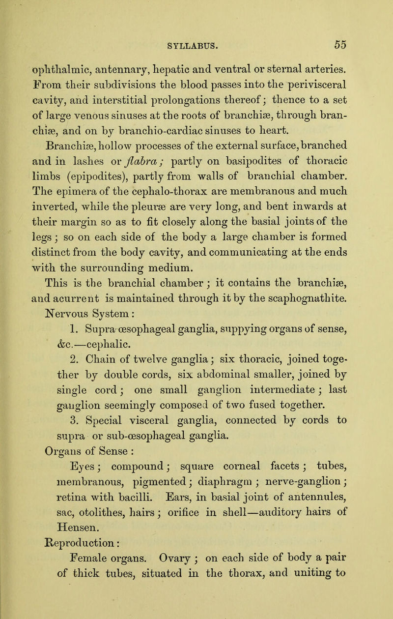 oplithalmic, antennarj, hepatic and ventral or sternal arteries. From their subdivisions the blood passes into the perivisceral cavity, and interstitial prolongations thereof; thence to a set of large venous sinuses at the roots of branchise, through bran- chiae, and on by branchio-cardiac sinuses to heart. Branchise, hollow processes of the external surface, branched and in lashes or flahra; partly on basipodites of thoracic limbs (epipodites), partly from walls of branchial chamber. The epimera of the cephalo-thorax are membranous and much inverted, while the pleurae are very long, and bent inwards at their margin so as to fit closely along the basial joints of the legs; so on each side of the body a large chamber is formed distinct from the body cavity, and communicating at the ends with the surrounding medium. This is the branchial chamber ; it contains the branchiae, and acurrent is maintained through it by the scaphognathite. Nervous System: 1. Supra-oesophageal ganglia, suppying organs of sense, &c.—cephalic. 2. Chain of twelve ganglia; six thoracic, joined toge- ther by double cords, six abdominal smaller, joined by single cord; one small ganglion intermediate; last ganglion seemingly composed of two fused together. 3. Special visceral ganglia, connected by cords to supra or sub-cesophageal ganglia. Organs of Sense : Eyes; compound; square corneal facets; tubes, membranous, pigmented ; diaphragm ; nerve-ganglion ; retina with bacilli. Ears, in basial joint of antennules, sac, otolithes, hairs ; orifice in shell—auditory hairs of Hensen. Reproduction: Female organs. Ovary ; on each side of body a pair of thick tubes, situated in the thorax, and uniting to