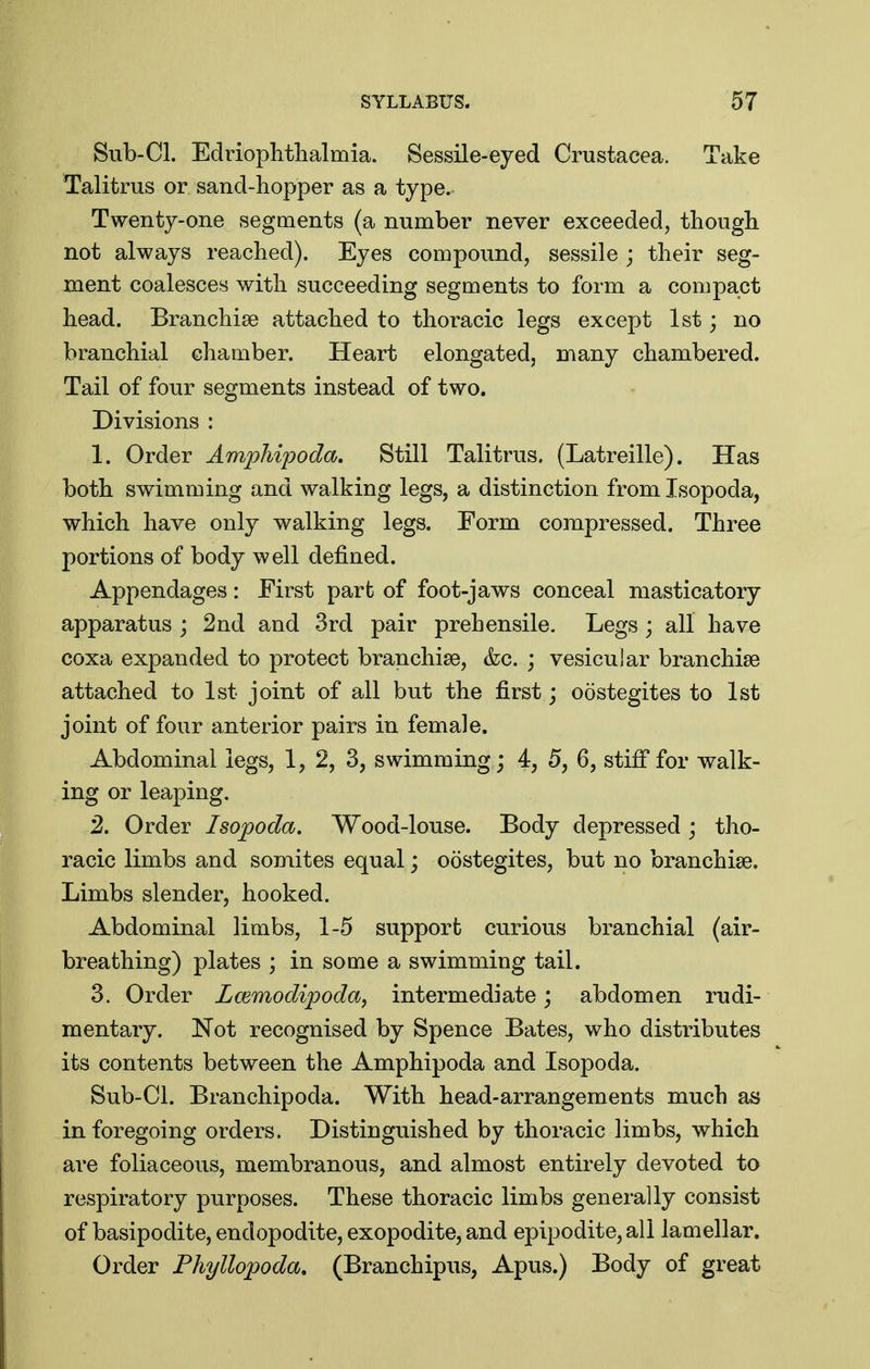 Sub-CI. Edriophtlialmia. Sessile-eyed Ci^ustacea. Take Talitms or sand-hopper as a type. Twenty-one segments (a number never exceeded, though not always reached). Eyes compound, sessile ; their seg- ment coalesces with succeeding segments to form a compact head. Branchiae attached to thoracic legs except 1st; no branchial chamber. Heart elongated, many chambered. Tail of four segments instead of two. Divisions : 1. Order Amphipoda, Still Talitrus. (Latreille). Has both swimming and walking legs, a distinction from Isopoda, which have only walking legs. Form compressed. Three portions of body well defined. Appendages: First part of foot-jaws conceal masticatory apparatus ; 2nd and 3rd pair prehensile. Legs; all have coxa expanded to protect branchiae, &c. ; vesicular branchiae attached to 1st joint of all but the first; oostegites to 1st joint of four anterior pairs in female. Abdominal legs, 1, 2, 3, swimming; 4, 5, 6, stifi'for walk- ing or leaping, 2. Order Isopoda. Wood-louse. Body depressed ; tho- racic limbs and somites equal; oostegites, but no branchiae. Limbs slender, hooked. Abdominal limbs, 1-5 support curious branchial (air- breathing) plates ; in some a swimming tail. 3. Order Lcemodipoda, intermediate; abdomen rudi- mentary. Not recognised by Spence Bates, who distributes its contents between the Amphipoda and Isopoda. Sub-Cl. Branchipoda. With head-arrangements much as in foregoing orders. Distinguished by thoracic limbs, which are foliaceous, membranous, and almost entirely devoted to respiratory purposes. These thoracic limbs generally consist of basipodite, endopodite, exopodite, and epipodite, all lamellar. Order Fhyllopoda, (Branchipus, Apus.) Body of great