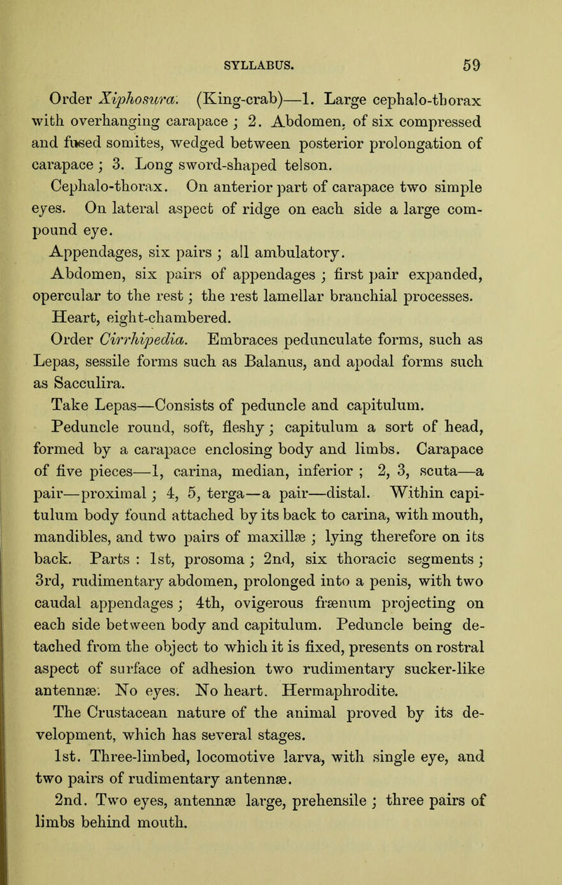 Order Xiphosura. (King-crab)—1. Large cephalo-tborax with overhanging carapace ; 2. Abdomen, of six compressed and fitsed somites, wedged between posterior prolongation of carapace ; 3. Long sword-shaped telson. Cephalo-thorax. On anterior part of carapace two simple eyes. On lateral aspect of ridge on each side a large com- pound eye. Appendages, six pairs ; all ambulatory. Abdomen, six pairs of appendages ; first pair expanded, opercular to the rest; the rest lamellar branchial processes. Heart, eight-chambered. Order Cirrhipedia. Embraces pedunculate forms, such as Lepas, sessile forms such as Balanus, and apodal forms such as Sacculira. Take Lepas—Consists of peduncle and capitulum. Peduncle round, soft, fleshy; capitulum a sort of head, formed by a carapace enclosing body and limbs. Carapace of five pieces—1, carina, median, inferior ; 2, 3, scuta—a pair—proximal; 4, 5, terga—a pair—distal. Within capi- tulum body found attached by its back to carina, with mouth, mandibles, and two pairs of maxillse j lying therefore on its back. Parts : 1st, prosoma ; 2nd, six thoracic segments ; 3rd, rudimentary abdomen, prolonged into a penis, with two caudal appendages j 4th, ovigerous frsenum projecting on each side between body and capitulum. Peduncle being de- tached from the object to which it is fixed, presents on rostral aspect of sui-face of adhesion two rudimentary sucker-like antennae: eyes. No heart. Hermaphrodite. The Crustacean nature of the animal proved by its de- velopment, which has several stages. 1st. Three-limbed, locomotive larva, with single eye, and two pairs of rudimentary antennae. 2nd. Two eyes, antennse large, prehensile j three pairs of limbs behind mouth.