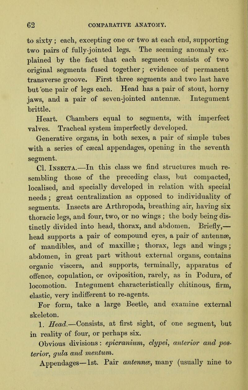 to sixty; each, excepting one or two at eacli end, supporting two pairs of fully-jointed legs. The seeming anomaly ex- plained by the fact that each segment consists of two original segments fused together; evidence of permanent transverse groove. First three segments and two last have but one pair of legs each. Head has a pair of stout, horny jaws, and a pair of seven-jointed antennae. Integument brittle. Heart. Chambers equal to segments, with imperfect valves. Tracheal system imperfectly developed. Generative organs, in both sexes, a pair of simple tubes with a series of csecal appendages, opening in the seventh segment. CI. Insecta.—In this class we find structures much re- sembling those of the preceding class, but compacted, localised, and specially developed in relation with special needs; great centralization as opposed to individuality of segments. Insects are Arthropoda, breathing air, having six thoracic legs, and four, two, or no wings ; the body being dis- tinctly divided into head, thorax, and abdomen. Briefly,— head supports a pair of compound eyes, a pair of antennse, of mandibles, and of maxillae; thorax, legs and wings; abdomen, in great part without external organs, contains organic viscera, and supports, terminally, apparatus of ofl'ence, copulation, or oviposition, rarely, as in Podura, of locomotion. Integument characteristically chitinous, firm, elastic, very indifferent to re-agents. For form, take a large Beetle, and examine external skeleton. 1. Head.—Consists, at first sight, of one segment, but in reality of four, or perhaps six. Obvious divisions: epicranium, clypei, anterior and pos- terior, gula and mentum. Appendages—1st. Pair antennae, many (usually nine to
