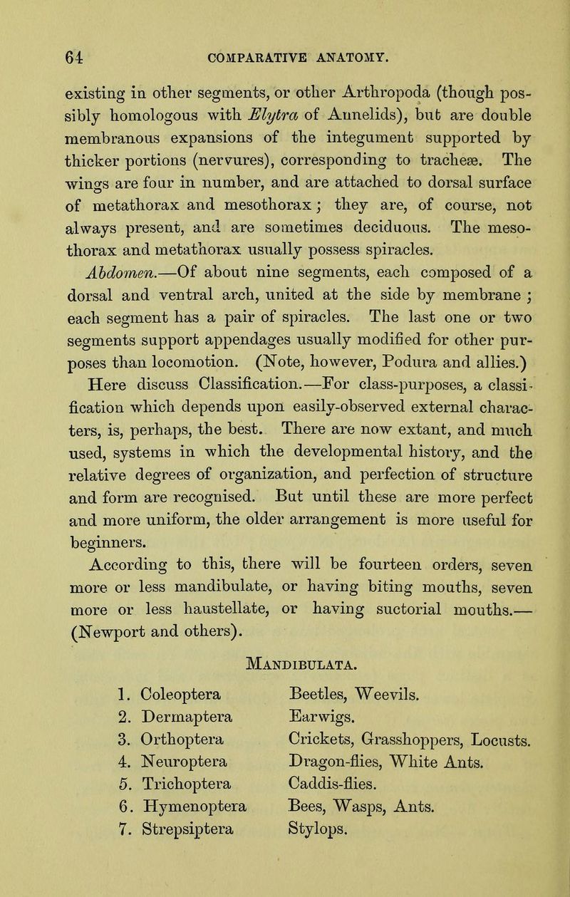 existing in otlier segments, or other Arthropoda (though pos- sibly homologous with Elytra of Annelids), but are double membranous expansions of the integument supported by- thicker portions (nervures), corresponding to trachese. The wings are foar in number, and are attached to dorsal surface of metathorax and mesothorax; they are, of course, not always present, and are sometimes deciduous. The meso- thorax and metathorax usually possess spiracles. Abdomen.—Of about nine segments, each composed of a dorsal and ventral arch, united at the side by membrane ; each segment has a pair of spiracles. The last one or two segments support appendages usually modified for other pur- poses than locomotion. (Note, however, Podura and allies.) Here discuss Classification.—For class-purposes, a classi- fication which depends upon easily-observed external charac- ters, is, perhaps, the best. There are now extant, and much used, systems in which the developmental history, and the relative degrees of organization, and perfection of structure and form are recognised. But until these are more perfect and more uniform, the older arrangement is more useful for beginners. According to this, there will be fourteen orders, seven more or less mandibulate, or having biting mouths, seven more or less haustellate, or having suctorial mouths.— (Newport and others). Mandibulata. 1. Coleoptera 2. Dermaptera 3. Orthoptera 4. Neuroptera 5. Trichoptera 6. Hymenoptera 7. Strepsiptera Beetles, Weevils. Earwigs. Crickets, Grasshoppers, Locusts. Dragon-flies, White Ants. Caddis-flies. Bees, Wasps, Ants. Stylops.