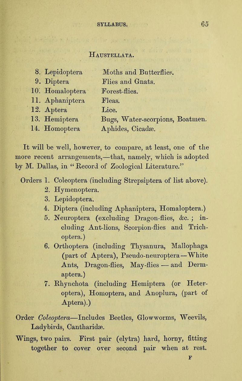 Haustellata. 8. Lepidoptera Moths and Butterflies. 9. Diptera Flies and Gnats. 10. Homaloptera Forest-flies. 11. Aphaniptera Fleas. 12. Aptera Lice. 13. Hemiptera Bugs, Water-scorpions, Boatmen. 14. Homoptera ApMdes, Cicadse. It will be well, however, to compare, at least, one of the more recent arrangements,—that, namely, which is adopted by M. Dallas, in Kecord of Zoological Literature. Orders 1. Coleoptera (including Strepsiptera of list above). 2. Hymenoptera. 3. Lepidoptera. 4. Diptera (including Aphaniptera, Homaloptera.) 5. Neuroptera (excluding Dragon-flies, &c. ; in- cluding Ant-lions, Scorpion-flies and Trich- optera.) 6. Orthoptera (including Thysanura, Mallophaga (part of Aptera), Pseudo-neuroptera—White Ants, Dragon-flies, May-flies — and Derm- aptera.) 7. Bhynchota (including Hemiptera (or Heter- optera), Homoptera, and Anoplura, (part of Aptera).) Order Coleoptera—Includes Beetles, Glowworms, Weevils, Ladybirds, Cantharidsft. Wings, two pairs. First pair (elytra) hard, horny, fitting together to cover over second pair when at rest. F