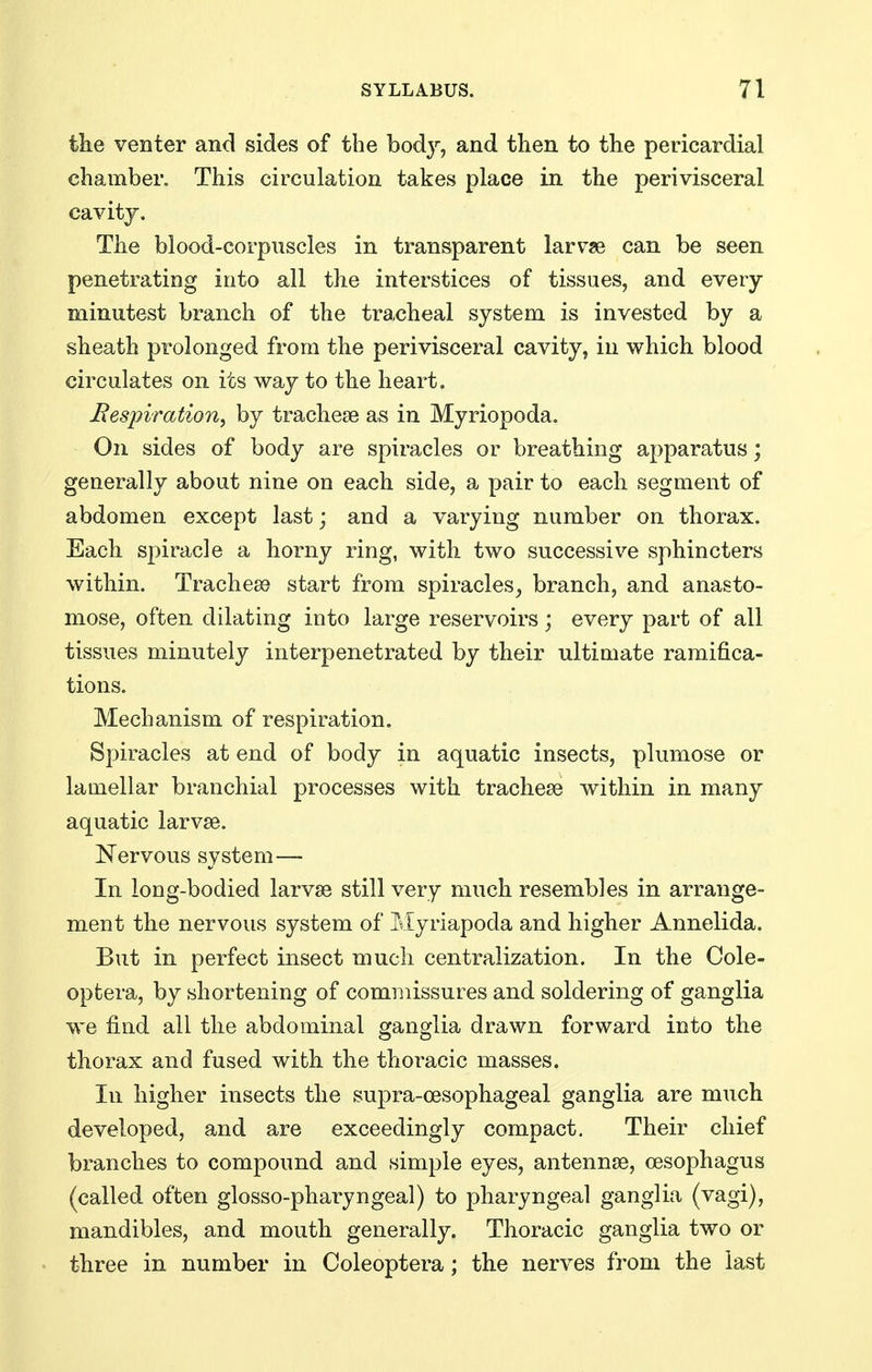 the venter and sides of the bodj^, and then to the pericardial chamber. This circulation takes place in the perivisceral cavity. The blood-corpuscles in transparent larvse can be seen penetrating into all the interstices of tissues, and every minutest branch of the tra,cheal system is invested by a sheath prolonged from the perivisceral cavity, in which blood circulates on its way to the heart. Bespiration, by tracheae as in Myriopoda. On sides of body are spiracles or breathing apparatus; generally about nine on each side, a pair to each segment of abdomen except last; and a varying number on thorax. Each spiracle a horny ring, with two successive sphincters within. Tracheto start from spiracles^ branch, and anasto- mose, often dilating into large reservoirs; every part of all tissues minutely interpenetrated by their ultimate ramifica- tions. Mechanism of respiration. Spiracles at end of body in aquatic insects, plumose or lamellar branchial processes with tracheae within in many aquatic larvae. ^^ervous system— In long-bodied larvae still very much resembles in arrange- ment the nervous system of Myriapoda and higher Annelida. But in perfect insect much centralization. In the Cole- optera, by shortening of commissures and soldering of ganglia we find all the abdominal ganglia drawn forward into the tborax and fused with the thoracic masses. In higher insects the supra-cesophageal ganglia are much developed, and are exceedingly compact. Their chief branches to compound and simple eyes, antennae, oesophagus (called often glosso-pharyngeal) to pharyngeal ganglia (vagi), mandibles, and mouth generally. Thoracic ganglia two or tbree in number in Coleoptera; the nerves from the last