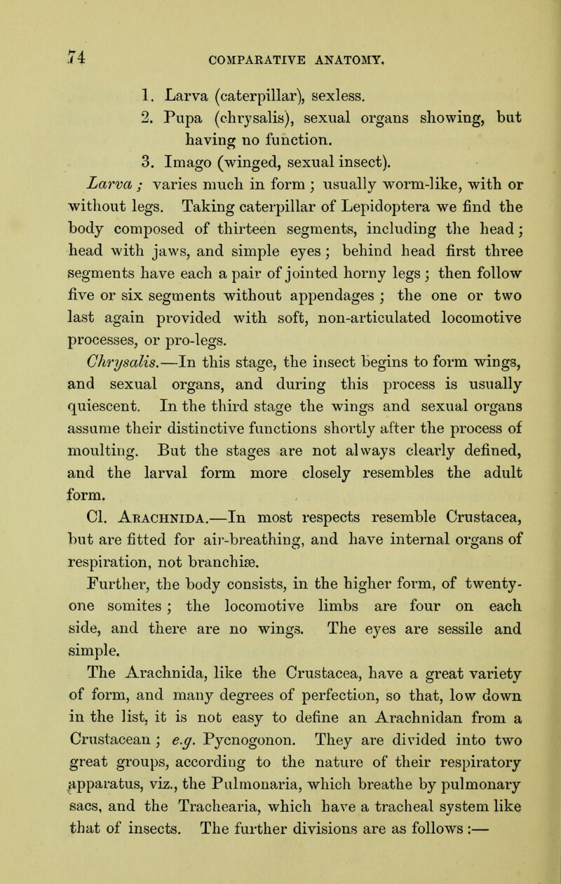 1. Larva (caterpillar), sexless. 2. Pupa (chrysalis), sexual organs showing, but having no function. 3. Imago (winged, sexual insect). Larva ; varies much in form ; usually worm-like, with or without legs. Taking caterpillar of Lepidoptera we find the body composed of thirteen segments, including the head; head with jaws, and simple eyes; behind head first three segments have each a pair of jointed horny legs ; then follow five or six segments without appendages ; the one or two last again provided with soft, non-articulated locomotive processes, or pro-legs. Chrysalis.—In this stage, the insect begins to form wings, and sexual organs, and during this process is -usually- quiescent. In the third stage the wings and sexual organs assume their distinctive functions shortly after the process of moulting. But the stages are not always clearly defined, and the larval form more closely resembles the adult form. CI. Aeachnida.—In most respects resemble Crustacea, but are fitted for air-breathing, and have internal organs of respiration, not branchise. Eurther, the body consists, in the higher form, of twenty- one somites ; the locomotive limbs are four on each side, and there are no wings. The eyes are sessile and simple. The Arachnida, like the Crustacea, have a great variety of form, and many degrees of perfection, so that, low down in the list, it is not easy to define an Arachnidan from a Crustacean ; e.g. Pycnogonon. They are divided into two great groups, according to the nature of their respiratory >ipparatus, viz., the Pulmonaria, which breathe by pulmonary sacs, and the Trachearia, which have a tracheal system like that of insects. The further divisions are as follows :—
