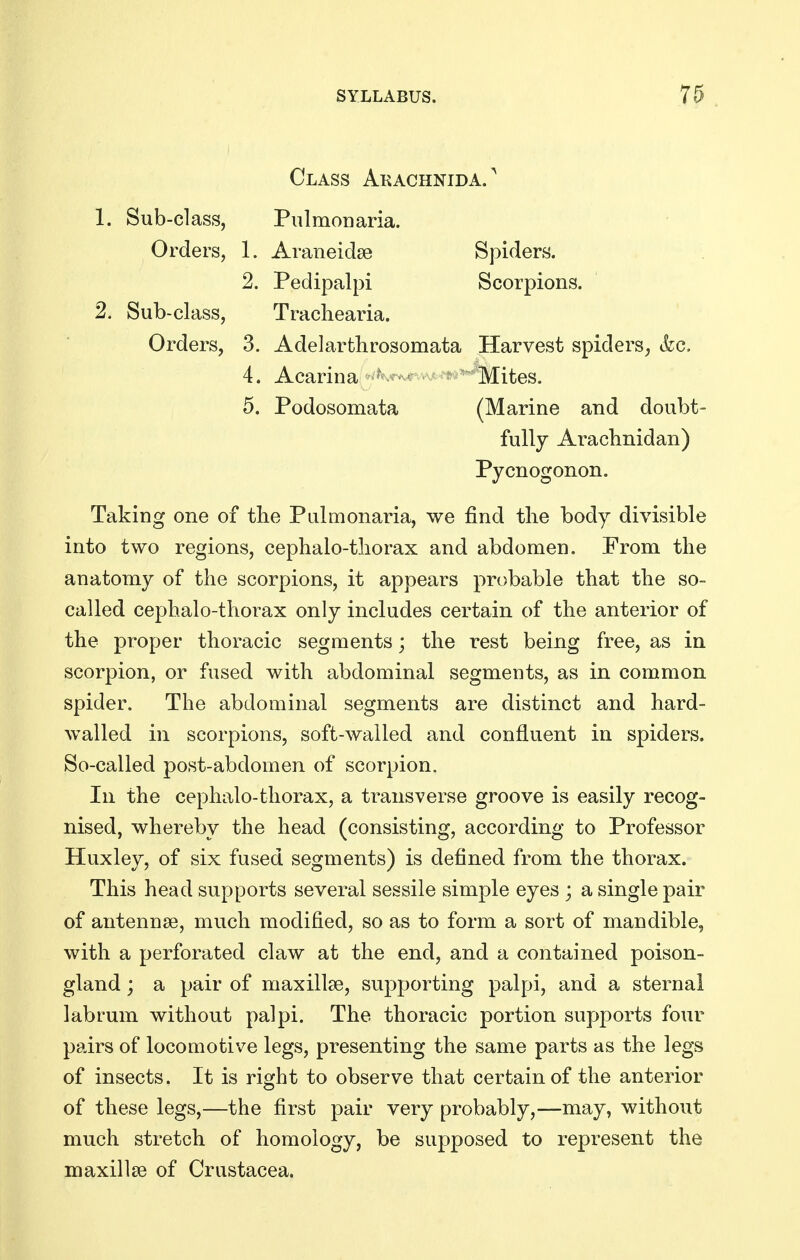 Class Akachnida/ 1. Sub-class, Piilmonaria. Orders, 1. Araneidse Spiders. 2. Pedipalpi Scorpions. 2. Sub-class, Trachearia. Orders, 3. Adelarthrosomata Harvest spiders, &c. 4. Acarina ' ^ ' Mites. 5. Podosomata (Marine and doubt- fully Araclinidan) Pycnogonon. Taking one of the Pulmonaria, we find the body divisible into two regions, cephalo-tliorax and abdomen. From the anatomy of the scorpions, it appears probable that the so- called cephalo-thorax only includes certain of the anterior of the proper thoracic segments; the rest being free, as in scorpion, or fused with abdominal segments, as in common spider. The abdominal segments are distinct and hard- walled in scorpions, soft-wailed and confluent in spiders. So-called post-abdomen of scorpion. In the cephalo-thorax, a transverse groove is easily recog- nised, whereby the head (consisting, according to Professor Huxley, of six fused segments) is defined from the thorax. This head supports several sessile simple eyes ; a single pair of antennae, much modified, so as to form a sort of mandible, with a perforated claw at the end, and a contained poison- gland ; a pair of maxillae, supporting palpi, and a sternal labrum without palpi. The thoracic portion supports four pairs of locomotive legs, presenting the same parts as the legs of insects. It is right to observe that certain of the anterior of these legs,—the first pair very probably,—may, without much stretch of homology, be supposed to represent the maxillae of Crustacea.