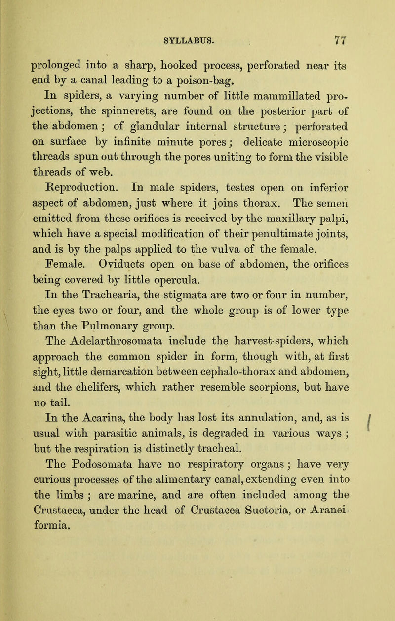 prolonged into a sharp, hooked process, perforated near its end by a canal leading to a poison-bag. In spiders, a varying number of little manimillated pro- jections, the spinnerets, are found on the posterior part of the abdomen; of glandular internal structure; perforated on surface by infinite minute pores; delicate microscopic threads spun out through the pores uniting to form the visible threads of web. Eeproduction. In male spiders, testes open on inferior aspect of abdomen, just where it joins thorax. The semen emitted from these orifices is received by the maxillary palpi, which have a special modification of their penultimate joints, and is by the palps applied to the vulva of the female. Female. Oviducts open on base of abdomen, the orifices being covered by little opercula. In the Trachearia, the stigmata are two or four in number, the eyes two or four, and the whole group is of lower type than the Pulmonary group. The Adelarthrosomata include the harvest-spiders, which approach the common spider in form, though with, at first sight, little demarcation between cephalo-thorax and abdomen, and the chelifers, which rather resemble scorpions, but have no tail. In the Acarina, the body has lost its annulation, and, as is usual with parasitic animals^ is degraded in various ways ; but the respiration is distinctly tracheal. The Podosomata have no respiratory organs; have very curious processes of the alimentary canal, extending even into the limbs ; are marine, and are often included among the Crustacea, under the head of Crustacea Suctoria, or Aranei- formia.