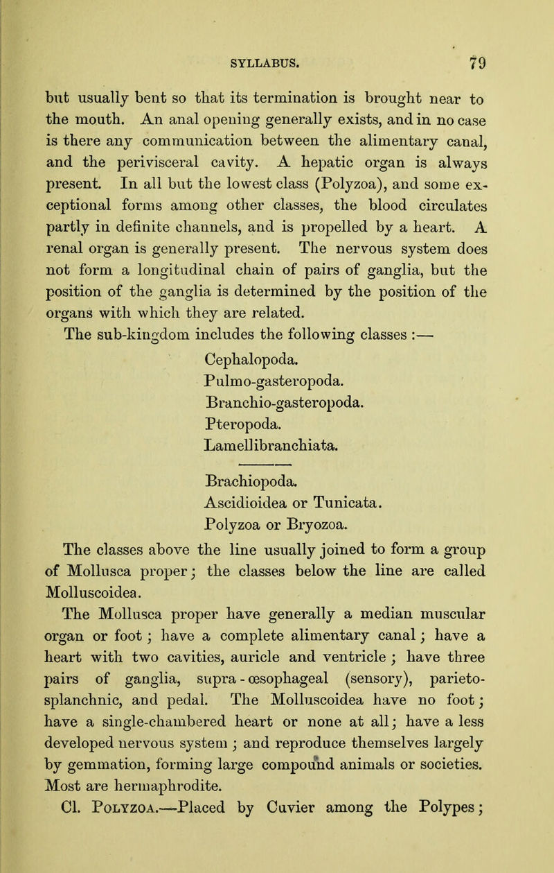 but usually bent so that its termination is brought near to the mouth. An anal opening generally exists, and in no case is there any communication between the alimentary canal, and the perivisceral cavity. A hepatic organ is always present. In all but the lowest class (Polyzoa), and some ex- ceptional forms among other classes, the blood circulates partly in definite channels, and is propelled by a heart. A renal organ is generally present. The nervous system does not form a longitudinal chain of pairs of ganglia, but the position of the ganglia is determined by the position of the organs with which they are related. The sub-kino-dom includes the foUowinsr classes :— o o Cephalopoda. P ulm o-gasteropoda. Branchio-gasteropoda. Pteropoda. Lamell ibranchiata. Brachiopoda. Ascidioidea or Tunicata. Polyzoa or Bryozoa. The classes above the line usually joined to form a group of Mollnsca proper; the classes below the line are called Molluscoidea. The Mollusca proper have generally a median muscular organ or foot; have a complete alimentary canal; have a heart with two cavities, auricle and ventricle ; have three pairs of ganglia, supra - oesophageal (sensory), parieto- splanchnic, and pedal. The Molluscoidea have no foot; have a single-chambered heart or none at all; have a less developed nervous system ; and reproduce themselves largely by gemmation, forming large compound animals or societies. Most are hermaphrodite. CI. Polyzoa.—Placed by Cavier among the Polypes;
