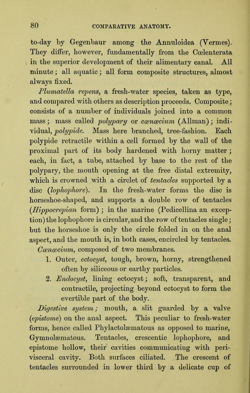 to-day by Gegenbaur among the Annuloidea (Yermes). Tliey differ, however, fundamentally from the Ccelenterata in the superior development of their alimentary canal. All minute; all aquatic; all form composite structures, almost always fixed. Flumatella repens^ a fresh-v/ater species, taken as type, and compared with others as description proceeds. Composite; consists of a number of individuals joined into a common mass j mass called poly pary or coenoecium (Allman); mAi- Viibxdl, polypide. Mass here branched, tree-fashion. Each polypide retractile within a cell formed by the wall of the proximal part of its body hardened with horny matter; each, in fact, a tube, attached by base to the rest of the polypary, the mouth opening at the free distal extremity, which is crowned with a circlet of tentacles supported by a disc (lophophore). In the fresh-water forms the disc is horseshoe-shaped, and supports a double row of tentacles {Hippocrepian form) ; in the marine (Pedicellina an excep- tion) the lophophore is circular, and the row of tentacles single; but the horseshoe is only the circle folded in on the anal aspect, and the mouth is, in both cases, encircled by tentacles. Coenoecium, composed of two membranes. 1. Outer, ectocyst, tough, brown, horny, strengthened often by siliceous or earthy particles. 2. Endocyst, lining ectocyst; soft, transparent, and contractile, projecting beyond ectocyst to form the evertible part of the body. Digestive system; mouth, a slit guarded by a valve (epistome) on the anal aspect. This peculiar to fresh-water forms, hence called Phylactolsematous as opposed to marine, Gymnolsematous. Tentacles, crescentic lophophore, and epistome hollow, their cavities communicating with peri- visceral cavity. Both surfaces ciliated. The crescent of tentacles surrounded in lower third by a delicate cup of